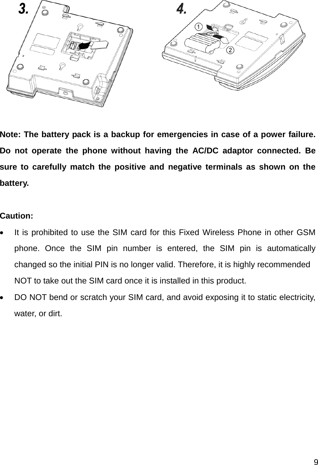  9    Note: The battery pack is a backup for emergencies in case of a power failure. Do not operate the phone without having the AC/DC adaptor connected. Be sure to carefully match the positive and negative terminals as shown on the battery.  Caution:   It is prohibited to use the SIM card for this Fixed Wireless Phone in other GSM phone. Once the SIM pin number is entered, the SIM pin is automatically changed so the initial PIN is no longer valid. Therefore, it is highly recommended NOT to take out the SIM card once it is installed in this product.   DO NOT bend or scratch your SIM card, and avoid exposing it to static electricity, water, or dirt. 