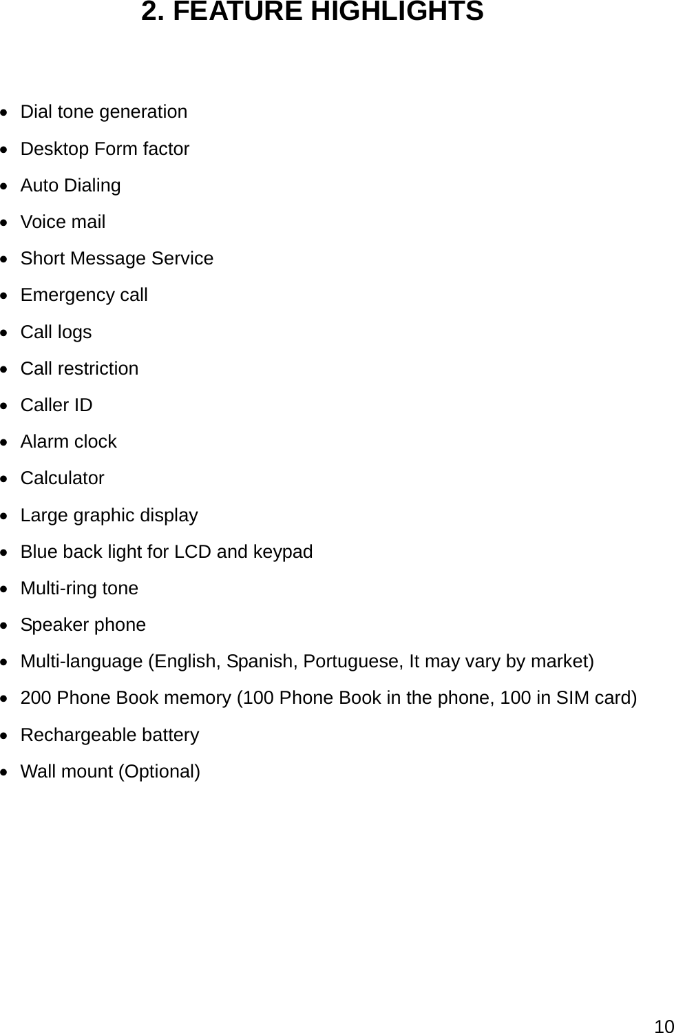  10  2. FEATURE HIGHLIGHTS    Dial tone generation   Desktop Form factor  Auto Dialing  Voice mail   Short Message Service  Emergency call  Call logs  Call restriction  Caller ID  Alarm clock  Calculator   Large graphic display   Blue back light for LCD and keypad  Multi-ring tone  Speaker phone  Multi-language (English, Spanish, Portuguese, It may vary by market)  200 Phone Book memory (100 Phone Book in the phone, 100 in SIM card)  Rechargeable battery   Wall mount (Optional) 