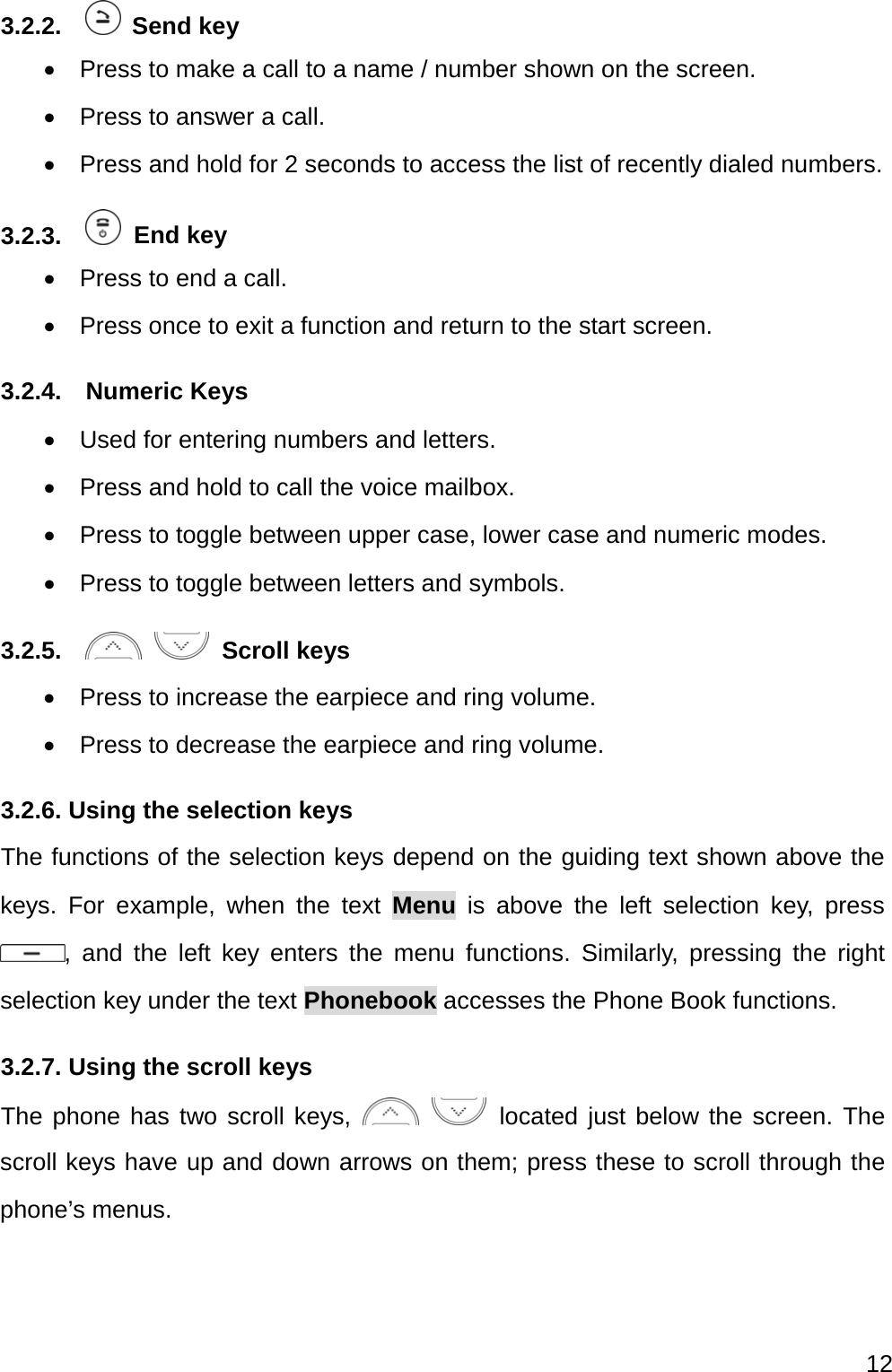  12  3.2.2.    Send key   Press to make a call to a name / number shown on the screen.   Press to answer a call.   Press and hold for 2 seconds to access the list of recently dialed numbers. 3.2.3.    End key   Press to end a call.   Press once to exit a function and return to the start screen. 3.2.4.  Numeric Keys   Used for entering numbers and letters.   Press and hold to call the voice mailbox.   Press to toggle between upper case, lower case and numeric modes.   Press to toggle between letters and symbols. 3.2.5.       Scroll keys   Press to increase the earpiece and ring volume.   Press to decrease the earpiece and ring volume. 3.2.6. Using the selection keys The functions of the selection keys depend on the guiding text shown above the keys. For example, when the text Menu is above the left selection key, press , and the left key enters the menu functions. Similarly, pressing the right selection key under the text Phonebook accesses the Phone Book functions. 3.2.7. Using the scroll keys The phone has two scroll keys,      located just below the screen. The scroll keys have up and down arrows on them; press these to scroll through the phone’s menus. 