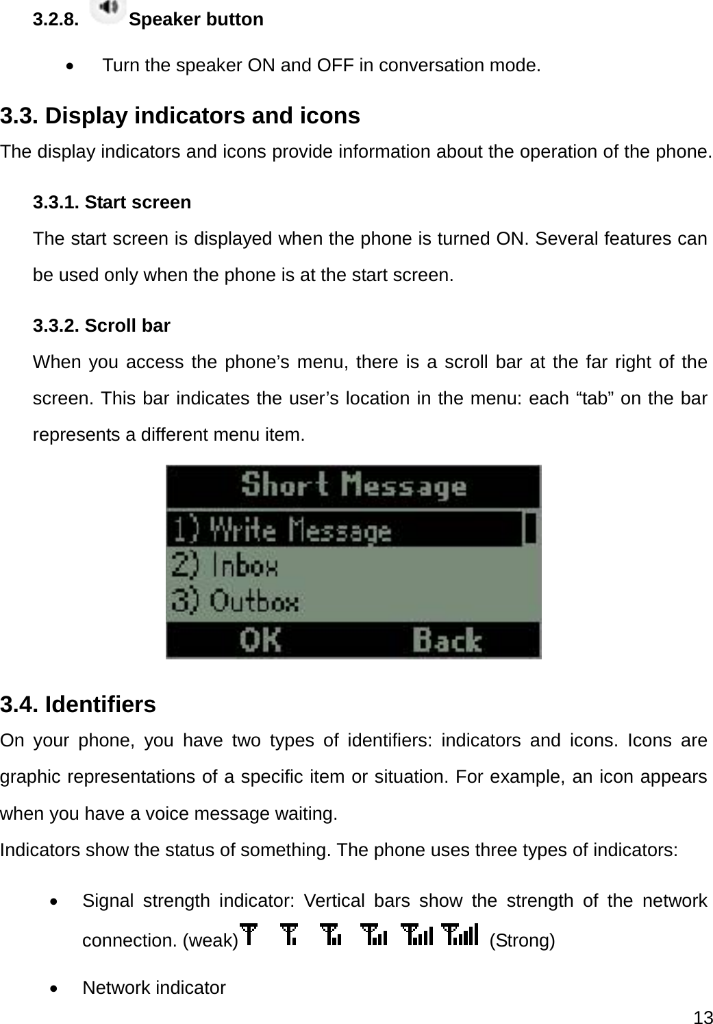  13  3.2.8.  Speaker button     Turn the speaker ON and OFF in conversation mode. 3.3. Display indicators and icons The display indicators and icons provide information about the operation of the phone. 3.3.1. Start screen The start screen is displayed when the phone is turned ON. Several features can be used only when the phone is at the start screen. 3.3.2. Scroll bar When you access the phone’s menu, there is a scroll bar at the far right of the screen. This bar indicates the user’s location in the menu: each “tab” on the bar represents a different menu item.  3.4. Identifiers On your phone, you have two types of identifiers: indicators and icons. Icons are graphic representations of a specific item or situation. For example, an icon appears when you have a voice message waiting. Indicators show the status of something. The phone uses three types of indicators:    Signal strength indicator: Vertical bars show the strength of the network connection. (weak)  (Strong)  Network indicator 