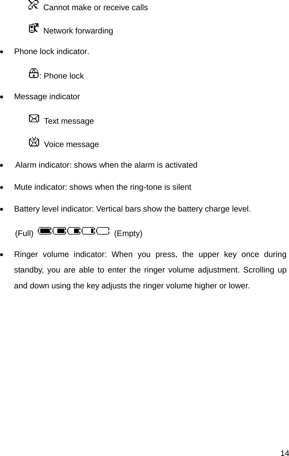  14    Cannot make or receive calls    Network forwarding   Phone lock indicator. : Phone lock  Message indicator  Text message  Voice message     Alarm indicator: shows when the alarm is activated     Mute indicator: shows when the ring-tone is silent   Battery level indicator: Vertical bars show the battery charge level.     (Full)   (Empty)   Ringer volume indicator: When you press, the upper key once during standby, you are able to enter the ringer volume adjustment. Scrolling up and down using the key adjusts the ringer volume higher or lower.      