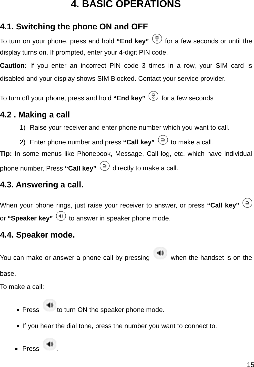  15  4. BASIC OPERATIONS 4.1. Switching the phone ON and OFF To turn on your phone, press and hold “End key”   for a few seconds or until the display turns on. If prompted, enter your 4-digit PIN code. Caution: If you enter an incorrect PIN code 3 times in a row, your SIM card is disabled and your display shows SIM Blocked. Contact your service provider. To turn off your phone, press and hold “End key”   for a few seconds 4.2 . Making a call 1)  Raise your receiver and enter phone number which you want to call. 2)  Enter phone number and press “Call key”   to make a call. Tip: In some menus like Phonebook, Message, Call log, etc. which have individual phone number, Press “Call key”   directly to make a call. 4.3. Answering a call. When your phone rings, just raise your receiver to answer, or press “Call key”   or “Speaker key”   to answer in speaker phone mode. 4.4. Speaker mode. You can make or answer a phone call by pressing    when the handset is on the base. To make a call:  Press  to turn ON the speaker phone mode.  If you hear the dial tone, press the number you want to connect to.  Press  . 