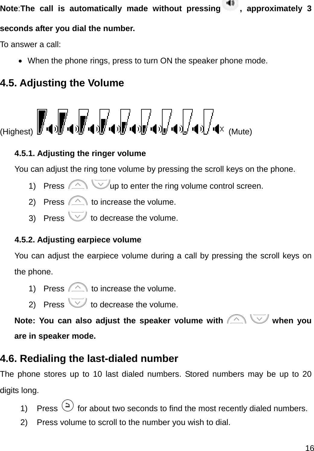  16  Note:The call is automatically made without pressing , approximately 3 seconds after you dial the number. To answer a call:   When the phone rings, press to turn ON the speaker phone mode. 4.5. Adjusting the Volume  (Highest)   (Mute) 4.5.1. Adjusting the ringer volume You can adjust the ring tone volume by pressing the scroll keys on the phone. 1) Press   up to enter the ring volume control screen. 2) Press    to increase the volume. 3) Press    to decrease the volume. 4.5.2. Adjusting earpiece volume You can adjust the earpiece volume during a call by pressing the scroll keys on the phone. 1) Press    to increase the volume. 2) Press    to decrease the volume. Note: You can also adjust the speaker volume with    when you are in speaker mode. 4.6. Redialing the last-dialed number The phone stores up to 10 last dialed numbers. Stored numbers may be up to 20 digits long. 1) Press    for about two seconds to find the most recently dialed numbers. 2)  Press volume to scroll to the number you wish to dial. 