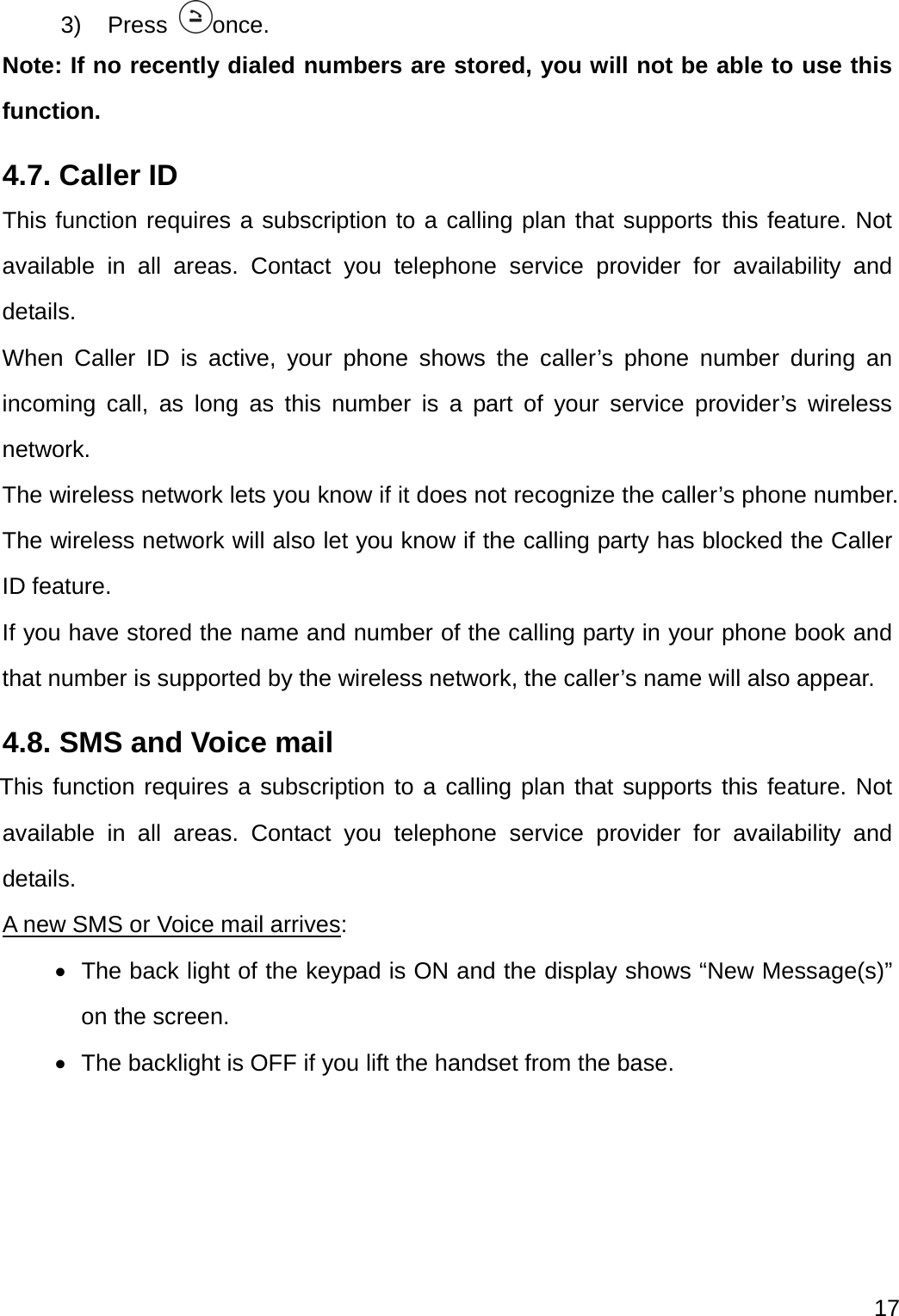  17  3) Press  once. Note: If no recently dialed numbers are stored, you will not be able to use this function. 4.7. Caller ID This function requires a subscription to a calling plan that supports this feature. Not available in all areas. Contact you telephone service provider for availability and details. When Caller ID is active, your phone shows the caller’s phone number during an incoming call, as long as this number is a part of your service provider’s wireless network. The wireless network lets you know if it does not recognize the caller’s phone number. The wireless network will also let you know if the calling party has blocked the Caller ID feature. If you have stored the name and number of the calling party in your phone book and that number is supported by the wireless network, the caller’s name will also appear. 4.8. SMS and Voice mail This function requires a subscription to a calling plan that supports this feature. Not available in all areas. Contact you telephone service provider for availability and details. A new SMS or Voice mail arrives:   The back light of the keypad is ON and the display shows “New Message(s)” on the screen.   The backlight is OFF if you lift the handset from the base. 