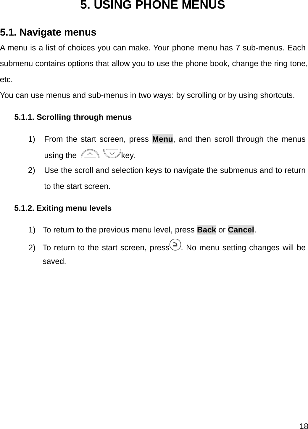  18   5. USING PHONE MENUS 5.1. Navigate menus A menu is a list of choices you can make. Your phone menu has 7 sub-menus. Each submenu contains options that allow you to use the phone book, change the ring tone, etc. You can use menus and sub-menus in two ways: by scrolling or by using shortcuts. 5.1.1. Scrolling through menus 1)  From the start screen, press Menu, and then scroll through the menus using the   key. 2)  Use the scroll and selection keys to navigate the submenus and to return to the start screen. 5.1.2. Exiting menu levels 1)  To return to the previous menu level, press Back or Cancel. 2)  To return to the start screen, press . No menu setting changes will be saved. 