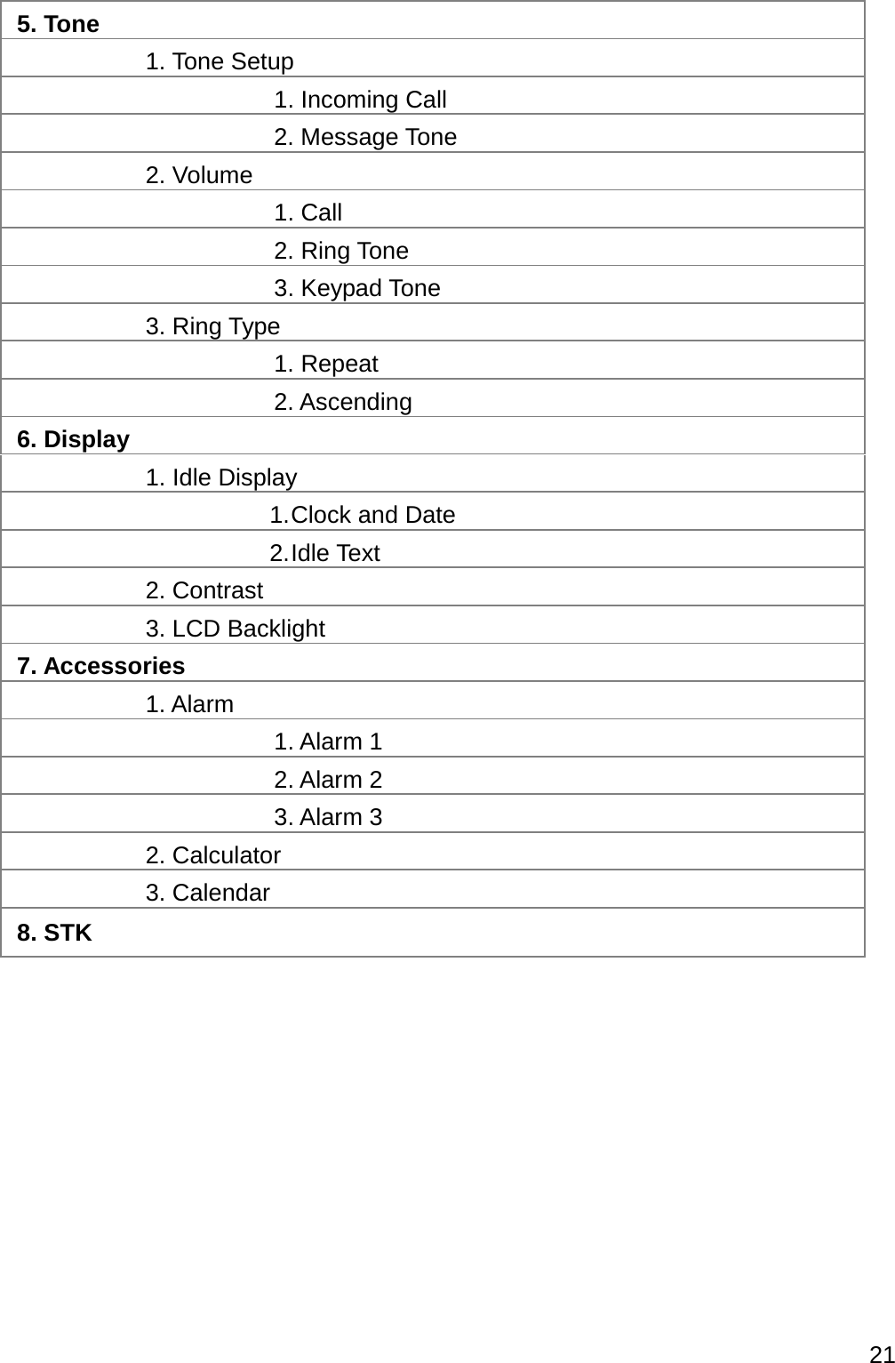  21  5. Tone  1. Tone Setup    1. Incoming Call   2. Message Tone  2. Volume    1. Call   2. Ring Tone   3. Keypad Tone  3. Ring Type    1. Repeat   2. Ascending 6. Display  1. Idle Display 1. Clock  and  Date 2. Idle  Text  2. Contrast  3. LCD Backlight 7. Accessories  1. Alarm    1. Alarm 1   2. Alarm 2   3. Alarm 3  2. Calculator  3. Calendar 8. STK    