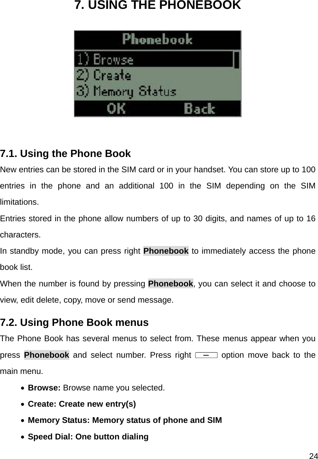  24  7. USING THE PHONEBOOK   7.1. Using the Phone Book New entries can be stored in the SIM card or in your handset. You can store up to 100 entries in the phone and an additional 100 in the SIM depending on the SIM limitations. Entries stored in the phone allow numbers of up to 30 digits, and names of up to 16 characters. In standby mode, you can press right Phonebook to immediately access the phone book list. When the number is found by pressing Phonebook, you can select it and choose to view, edit delete, copy, move or send message. 7.2. Using Phone Book menus The Phone Book has several menus to select from. These menus appear when you press  Phonebook and select number. Press right   option move back to the main menu.    Browse: Browse name you selected.  Create: Create new entry(s)  Memory Status: Memory status of phone and SIM  Speed Dial: One button dialing   