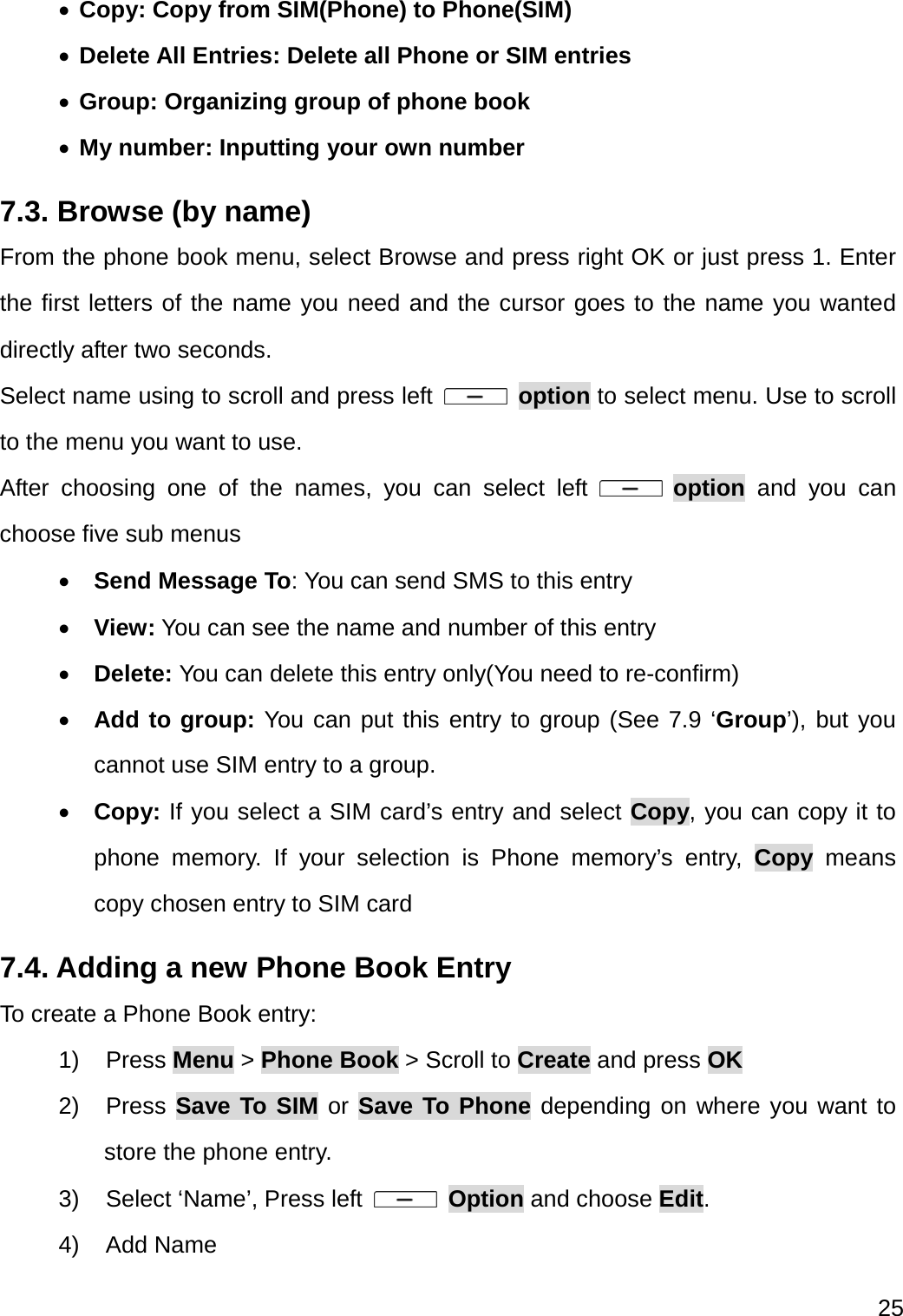  25   Copy: Copy from SIM(Phone) to Phone(SIM)  Delete All Entries: Delete all Phone or SIM entries  Group: Organizing group of phone book  My number: Inputting your own number 7.3. Browse (by name) From the phone book menu, select Browse and press right OK or just press 1. Enter the first letters of the name you need and the cursor goes to the name you wanted directly after two seconds. Select name using to scroll and press left   option to select menu. Use to scroll to the menu you want to use. After choosing one of the names, you can select left   option and you can choose five sub menus  Send Message To: You can send SMS to this entry    View: You can see the name and number of this entry  Delete: You can delete this entry only(You need to re-confirm)  Add to group: You can put this entry to group (See 7.9 ‘Group’), but you cannot use SIM entry to a group.  Copy: If you select a SIM card’s entry and select Copy, you can copy it to phone memory. If your selection is Phone memory’s entry, Copy means copy chosen entry to SIM card 7.4. Adding a new Phone Book Entry To create a Phone Book entry: 1) Press Menu &gt; Phone Book &gt; Scroll to Create and press OK 2) Press Save To SIM or Save To Phone depending on where you want to store the phone entry. 3)  Select ‘Name’, Press left   Option and choose Edit. 4) Add Name 