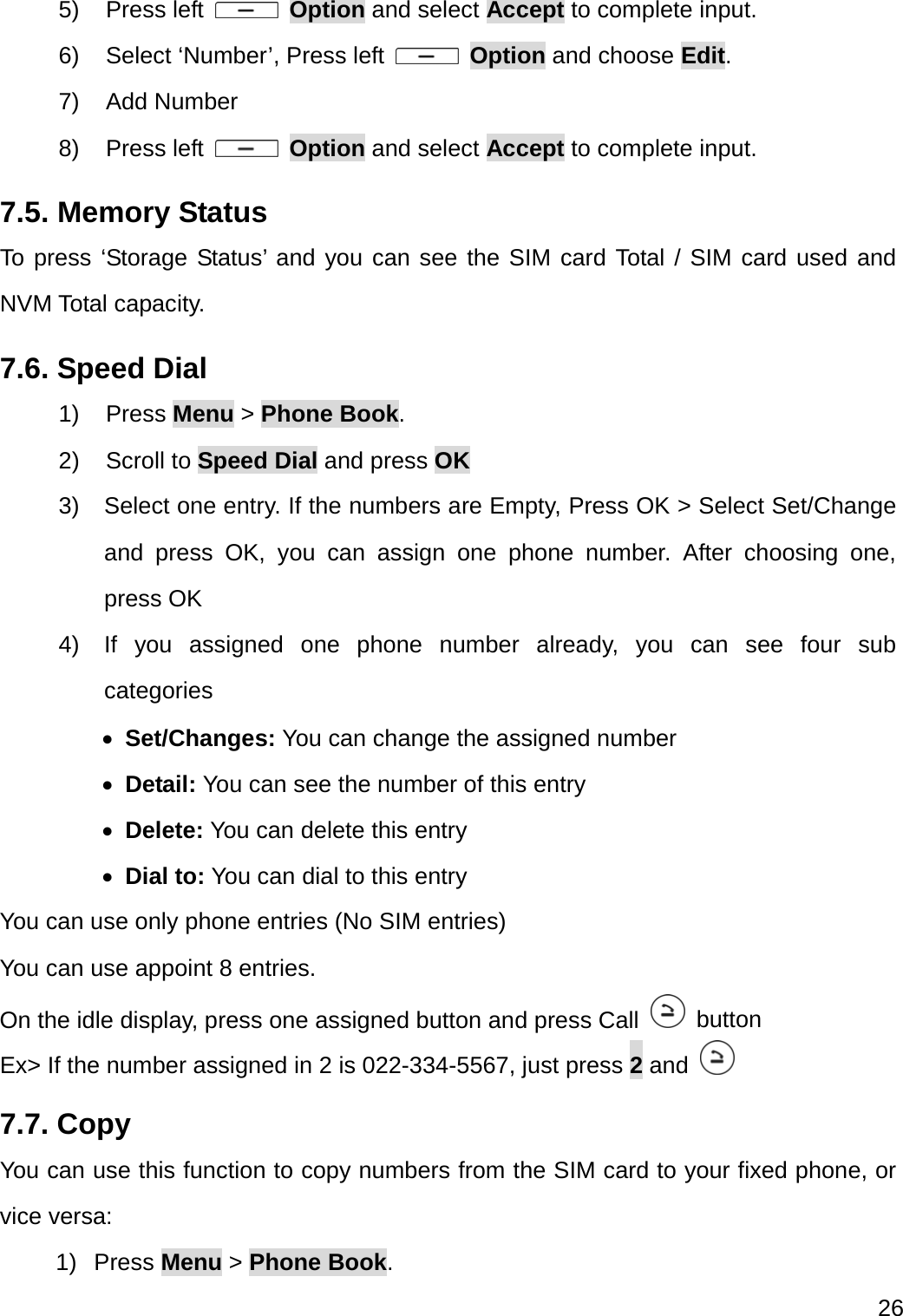  26  5) Press left   Option and select Accept to complete input. 6)  Select ‘Number’, Press left   Option and choose Edit. 7) Add Number 8) Press left   Option and select Accept to complete input. 7.5. Memory Status To press ‘Storage Status’ and you can see the SIM card Total / SIM card used and NVM Total capacity. 7.6. Speed Dial 1) Press Menu &gt; Phone Book. 2) Scroll to Speed Dial and press OK 3)  Select one entry. If the numbers are Empty, Press OK &gt; Select Set/Change and press OK, you can assign one phone number. After choosing one, press OK 4) If you assigned one phone number already, you can see four sub categories   Set/Changes: You can change the assigned number    Detail: You can see the number of this entry  Delete: You can delete this entry  Dial to: You can dial to this entry You can use only phone entries (No SIM entries) You can use appoint 8 entries.   On the idle display, press one assigned button and press Call   button Ex&gt; If the number assigned in 2 is 022-334-5567, just press 2 and    7.7. Copy You can use this function to copy numbers from the SIM card to your fixed phone, or vice versa: 1) Press Menu &gt; Phone Book. 