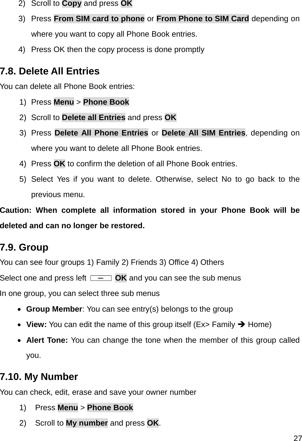  27  2) Scroll to Copy and press OK 3) Press From SIM card to phone or From Phone to SIM Card depending on where you want to copy all Phone Book entries. 4)  Press OK then the copy process is done promptly 7.8. Delete All Entries You can delete all Phone Book entries: 1) Press Menu &gt; Phone Book 2) Scroll to Delete all Entries and press OK 3) Press Delete All Phone Entries or Delete All SIM Entries, depending on where you want to delete all Phone Book entries. 4) Press OK to confirm the deletion of all Phone Book entries. 5) Select Yes if you want to delete. Otherwise, select No to go back to the previous menu. Caution: When complete all information stored in your Phone Book will be deleted and can no longer be restored. 7.9. Group   You can see four groups 1) Family 2) Friends 3) Office 4) Others Select one and press left   OK and you can see the sub menus In one group, you can select three sub menus  Group Member: You can see entry(s) belongs to the group  View: You can edit the name of this group itself (Ex&gt; Family  Home)  Alert Tone: You can change the tone when the member of this group called you.   7.10. My Number You can check, edit, erase and save your owner number 1) Press Menu &gt; Phone Book 2) Scroll to My number and press OK. 