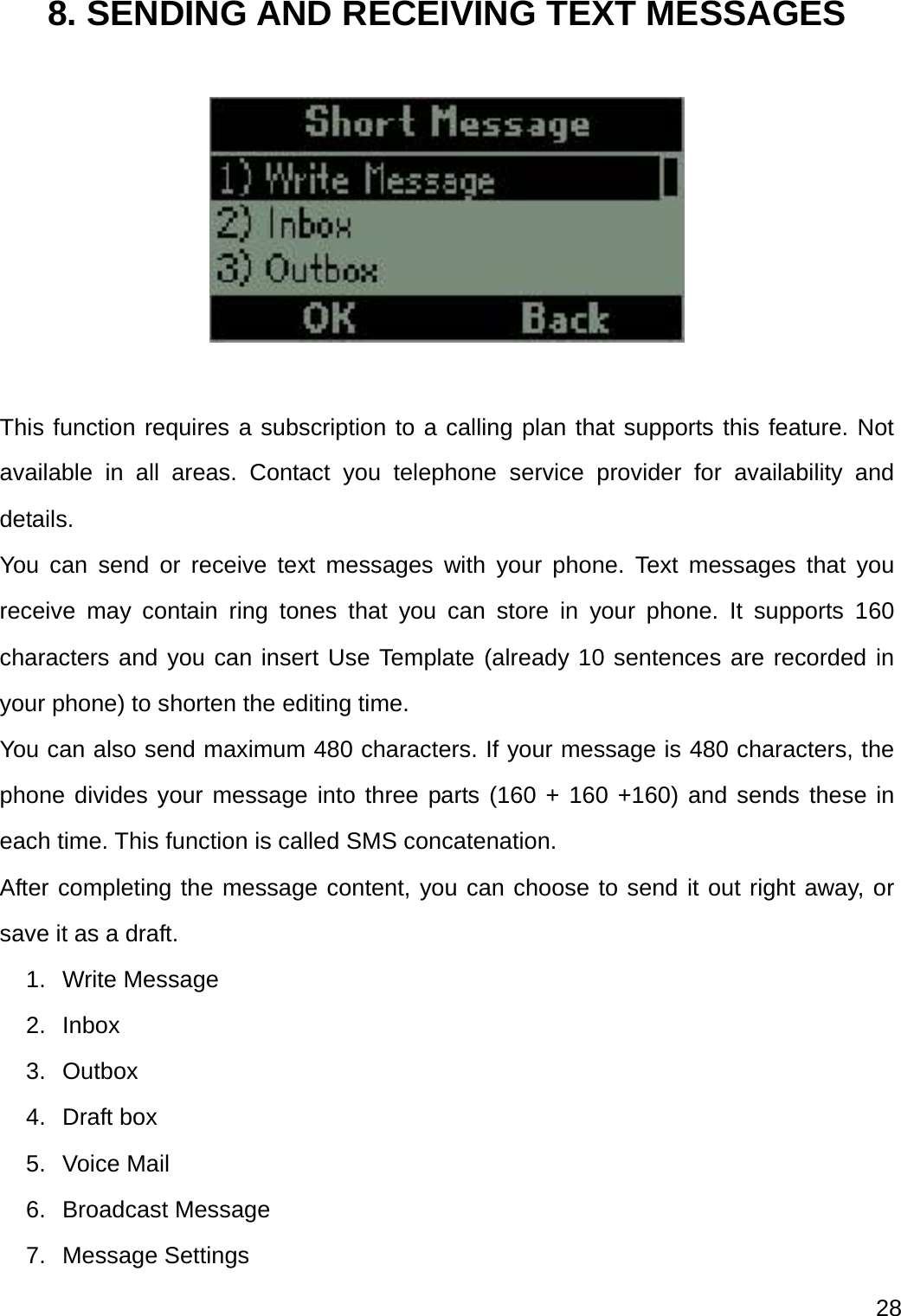  28  8. SENDING AND RECEIVING TEXT MESSAGES    This function requires a subscription to a calling plan that supports this feature. Not available in all areas. Contact you telephone service provider for availability and details. You can send or receive text messages with your phone. Text messages that you receive may contain ring tones that you can store in your phone. It supports 160 characters and you can insert Use Template (already 10 sentences are recorded in your phone) to shorten the editing time. You can also send maximum 480 characters. If your message is 480 characters, the phone divides your message into three parts (160 + 160 +160) and sends these in each time. This function is called SMS concatenation. After completing the message content, you can choose to send it out right away, or save it as a draft. 1. Write Message 2. Inbox 3. Outbox 4. Draft box 5. Voice Mail 6. Broadcast Message 7. Message Settings 