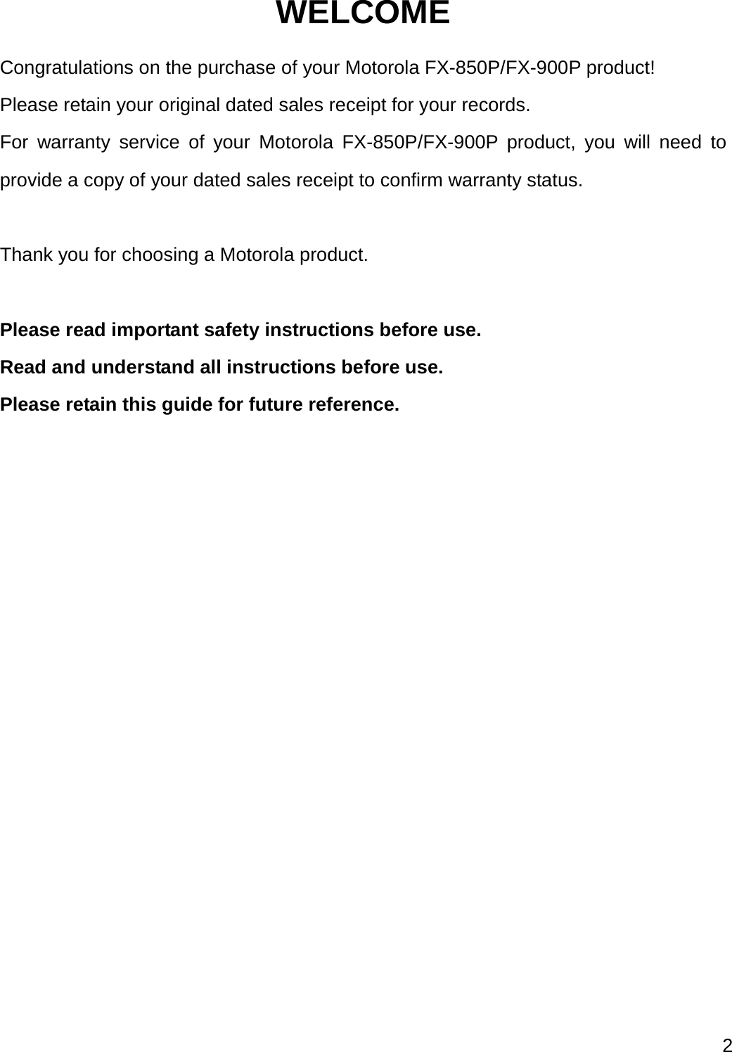 2  WELCOME Congratulations on the purchase of your Motorola FX-850P/FX-900P product! Please retain your original dated sales receipt for your records. For warranty service of your Motorola FX-850P/FX-900P product, you will need to provide a copy of your dated sales receipt to confirm warranty status.  Thank you for choosing a Motorola product.  Please read important safety instructions before use. Read and understand all instructions before use. Please retain this guide for future reference. 