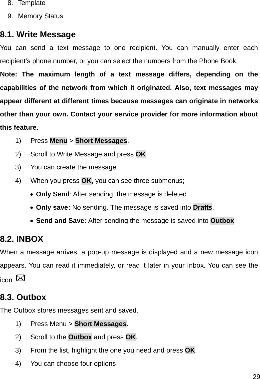  29  8. Template 9. Memory Status 8.1. Write Message You can send a text message to one recipient. You can manually enter each recipient’s phone number, or you can select the numbers from the Phone Book.   Note: The maximum length of a text message differs, depending on the capabilities of the network from which it originated. Also, text messages may appear different at different times because messages can originate in networks other than your own. Contact your service provider for more information about this feature. 1) Press Menu &gt; Short Messages. 2)  Scroll to Write Message and press OK 3)  You can create the message. 4) When you press OK, you can see three submenus;  Only Send: After sending, the message is deleted  Only save: No sending. The message is saved into Drafts.  Send and Save: After sending the message is saved into Outbox 8.2. INBOX When a message arrives, a pop-up message is displayed and a new message icon appears. You can read it immediately, or read it later in your Inbox. You can see the icon   8.3. Outbox The Outbox stores messages sent and saved. 1)  Press Menu &gt; Short Messages. 2)  Scroll to the Outbox and press OK. 3)  From the list, highlight the one you need and press OK. 4)  You can choose four options 