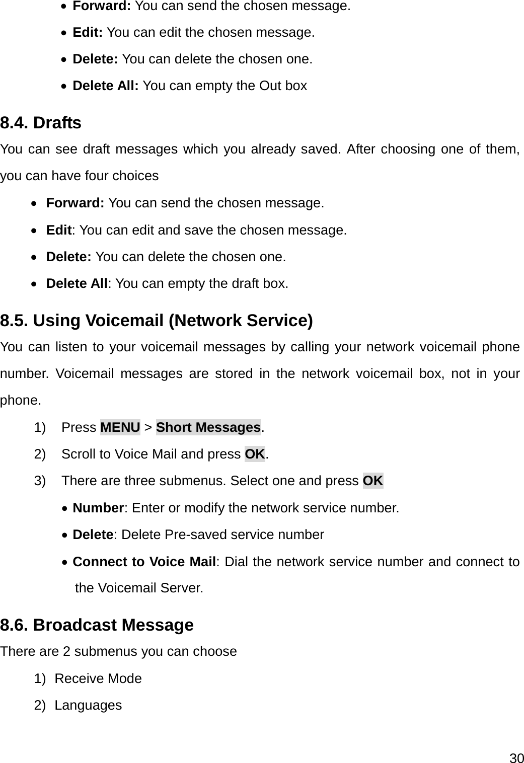 30   Forward: You can send the chosen message.    Edit: You can edit the chosen message.  Delete: You can delete the chosen one.  Delete All: You can empty the Out box 8.4. Drafts You can see draft messages which you already saved. After choosing one of them, you can have four choices  Forward: You can send the chosen message.    Edit: You can edit and save the chosen message.  Delete: You can delete the chosen one.  Delete All: You can empty the draft box. 8.5. Using Voicemail (Network Service) You can listen to your voicemail messages by calling your network voicemail phone number. Voicemail messages are stored in the network voicemail box, not in your phone. 1) Press MENU &gt; Short Messages. 2)  Scroll to Voice Mail and press OK.  3)  There are three submenus. Select one and press OK  Number: Enter or modify the network service number.  Delete: Delete Pre-saved service number  Connect to Voice Mail: Dial the network service number and connect to the Voicemail Server. 8.6. Broadcast Message There are 2 submenus you can choose 1) Receive Mode 2) Languages 