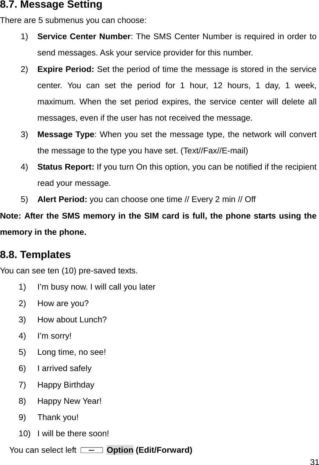  31  8.7. Message Setting There are 5 submenus you can choose: 1)  Service Center Number: The SMS Center Number is required in order to send messages. Ask your service provider for this number. 2)  Expire Period: Set the period of time the message is stored in the service center. You can set the period for 1 hour, 12 hours, 1 day, 1 week, maximum. When the set period expires, the service center will delete all messages, even if the user has not received the message. 3)  Message Type: When you set the message type, the network will convert the message to the type you have set. (Text//Fax//E-mail) 4)  Status Report: If you turn On this option, you can be notified if the recipient read your message.   5)  Alert Period: you can choose one time // Every 2 min // Off Note: After the SMS memory in the SIM card is full, the phone starts using the memory in the phone. 8.8. Templates You can see ten (10) pre-saved texts. 1)  I’m busy now. I will call you later 2) How are you? 3) How about Lunch? 4) I’m sorry! 5)  Long time, no see! 6) I arrived safely 7) Happy Birthday 8) Happy New Year! 9) Thank you! 10)  I will be there soon! You can select left   Option (Edit/Forward) 