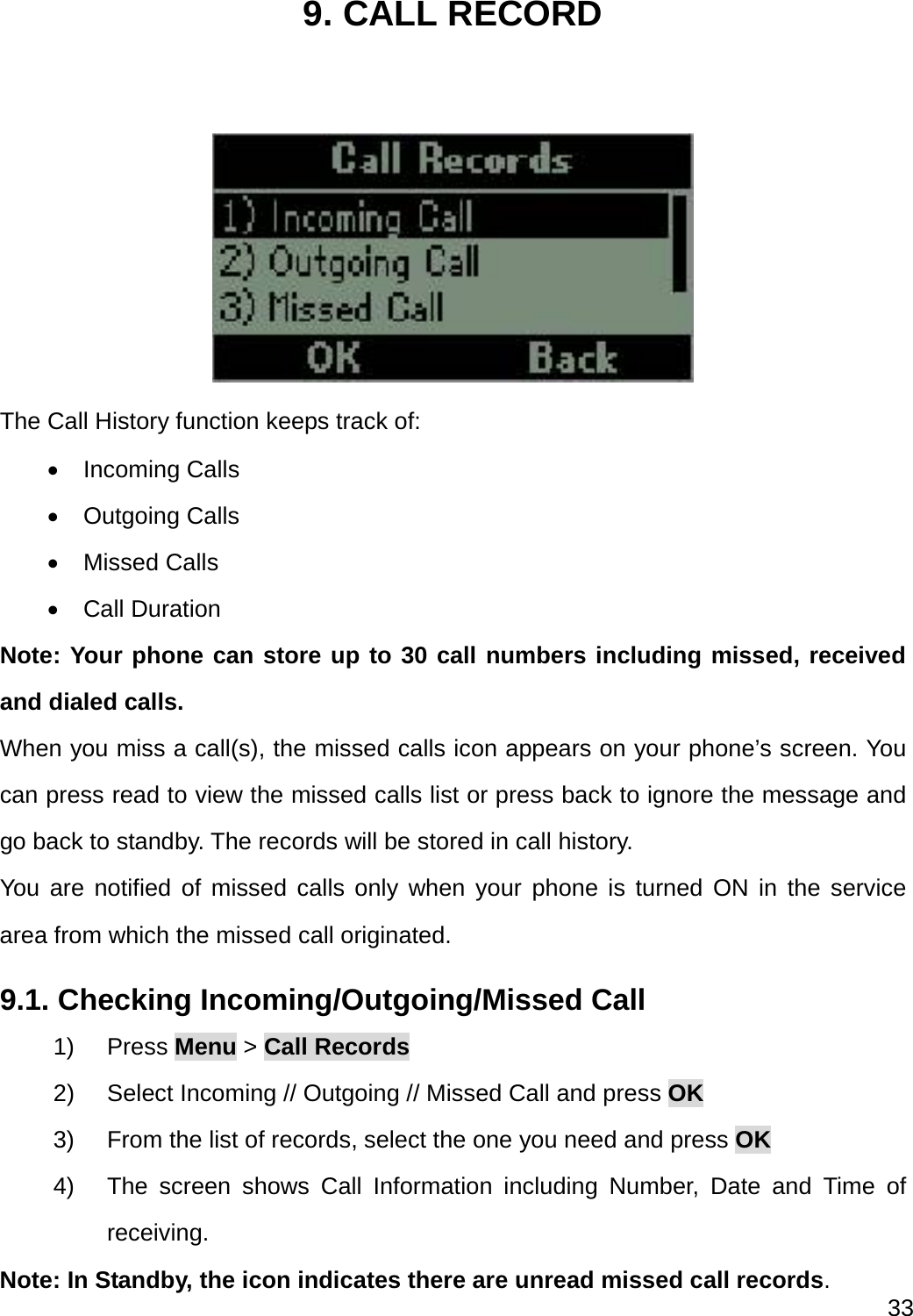  33  9. CALL RECORD   The Call History function keeps track of:  Incoming Calls  Outgoing Calls  Missed Calls  Call Duration Note: Your phone can store up to 30 call numbers including missed, received and dialed calls. When you miss a call(s), the missed calls icon appears on your phone’s screen. You can press read to view the missed calls list or press back to ignore the message and go back to standby. The records will be stored in call history. You are notified of missed calls only when your phone is turned ON in the service area from which the missed call originated. 9.1. Checking Incoming/Outgoing/Missed Call 1) Press Menu &gt; Call Records 2)  Select Incoming // Outgoing // Missed Call and press OK 3)  From the list of records, select the one you need and press OK 4)  The screen shows Call Information including Number, Date and Time of receiving. Note: In Standby, the icon indicates there are unread missed call records. 