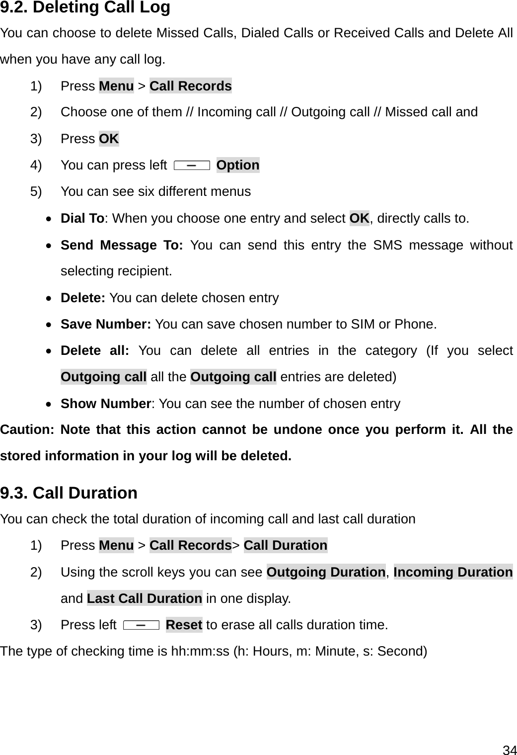  34  9.2. Deleting Call Log You can choose to delete Missed Calls, Dialed Calls or Received Calls and Delete All when you have any call log. 1) Press Menu &gt; Call Records 2)  Choose one of them // Incoming call // Outgoing call // Missed call and 3) Press OK 4)  You can press left   Option 5)  You can see six different menus  Dial To: When you choose one entry and select OK, directly calls to.    Send Message To: You can send this entry the SMS message without selecting recipient.  Delete: You can delete chosen entry  Save Number: You can save chosen number to SIM or Phone.  Delete all: You can delete all entries in the category (If you select Outgoing call all the Outgoing call entries are deleted)  Show Number: You can see the number of chosen entry Caution: Note that this action cannot be undone once you perform it. All the stored information in your log will be deleted. 9.3. Call Duration You can check the total duration of incoming call and last call duration 1) Press Menu &gt; Call Records&gt; Call Duration  2) Using the scroll keys you can see Outgoing Duration, Incoming Duration and Last Call Duration in one display. 3) Press left   Reset to erase all calls duration time. The type of checking time is hh:mm:ss (h: Hours, m: Minute, s: Second) 