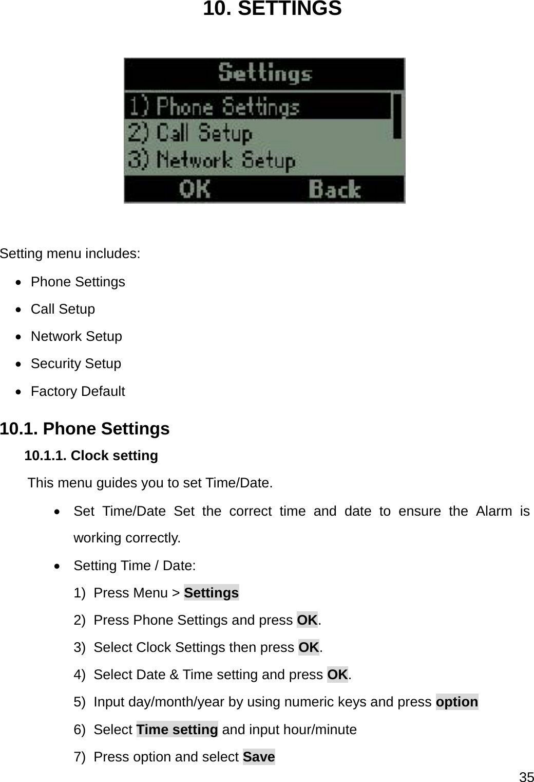  35  10. SETTINGS    Setting menu includes:  Phone Settings  Call Setup  Network Setup  Security Setup  Factory Default 10.1. Phone Settings 10.1.1. Clock setting     This menu guides you to set Time/Date.   Set Time/Date Set the correct time and date to ensure the Alarm is working correctly.  Setting Time / Date: 1) Press Menu &gt; Settings 2)  Press Phone Settings and press OK. 3)  Select Clock Settings then press OK. 4)  Select Date &amp; Time setting and press OK. 5) Input day/month/year by using numeric keys and press option 6) Select Time setting and input hour/minute 7)  Press option and select Save 