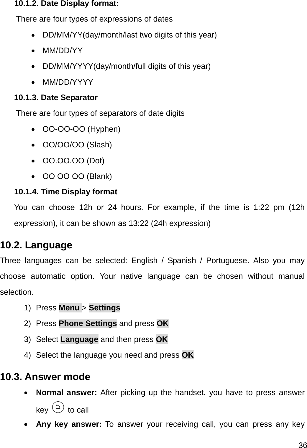  36  10.1.2. Date Display format:       There are four types of expressions of dates  DD/MM/YY(day/month/last two digits of this year)  MM/DD/YY   DD/MM/YYYY(day/month/full digits of this year)  MM/DD/YYYY 10.1.3. Date Separator     There are four types of separators of date digits    OO-OO-OO (Hyphen)  OO/OO/OO (Slash)  OO.OO.OO (Dot)   OO OO OO (Blank) 10.1.4. Time Display format You can choose 12h or 24 hours. For example, if the time is 1:22 pm (12h expression), it can be shown as 13:22 (24h expression) 10.2. Language Three languages can be selected: English / Spanish / Portuguese. Also you may choose automatic option. Your native language can be chosen without manual selection. 1) Press Menu &gt; Settings 2) Press Phone Settings and press OK 3) Select Language and then press OK 4) Select the language you need and press OK 10.3. Answer mode  Normal answer: After picking up the handset, you have to press answer key   to call  Any key answer: To answer your receiving call, you can press any key 