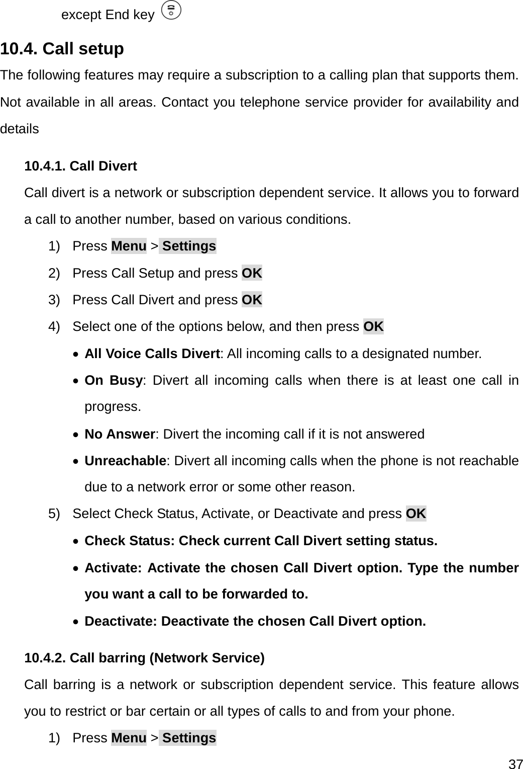  37  except End key   10.4. Call setup The following features may require a subscription to a calling plan that supports them. Not available in all areas. Contact you telephone service provider for availability and details 10.4.1. Call Divert Call divert is a network or subscription dependent service. It allows you to forward a call to another number, based on various conditions. 1) Press Menu &gt; Settings 2)  Press Call Setup and press OK 3)  Press Call Divert and press OK 4)  Select one of the options below, and then press OK  All Voice Calls Divert: All incoming calls to a designated number.  On Busy: Divert all incoming calls when there is at least one call in progress.  No Answer: Divert the incoming call if it is not answered    Unreachable: Divert all incoming calls when the phone is not reachable due to a network error or some other reason. 5)  Select Check Status, Activate, or Deactivate and press OK  Check Status: Check current Call Divert setting status.  Activate: Activate the chosen Call Divert option. Type the number you want a call to be forwarded to.  Deactivate: Deactivate the chosen Call Divert option. 10.4.2. Call barring (Network Service) Call barring is a network or subscription dependent service. This feature allows you to restrict or bar certain or all types of calls to and from your phone. 1) Press Menu &gt; Settings 