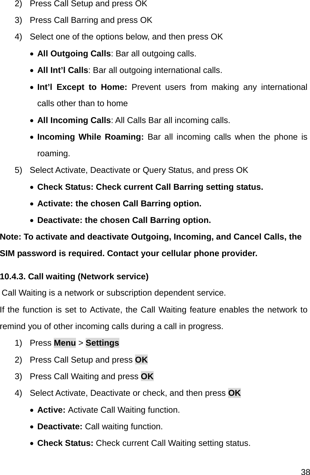  38  2)  Press Call Setup and press OK 3)  Press Call Barring and press OK 4)  Select one of the options below, and then press OK  All Outgoing Calls: Bar all outgoing calls.  All Int’l Calls: Bar all outgoing international calls.  Int’l Except to Home: Prevent users from making any international calls other than to home  All Incoming Calls: All Calls Bar all incoming calls.  Incoming While Roaming: Bar all incoming calls when the phone is roaming. 5) Select Activate, Deactivate or Query Status, and press OK  Check Status: Check current Call Barring setting status.  Activate: the chosen Call Barring option.  Deactivate: the chosen Call Barring option. Note: To activate and deactivate Outgoing, Incoming, and Cancel Calls, the SIM password is required. Contact your cellular phone provider. 10.4.3. Call waiting (Network service)     Call Waiting is a network or subscription dependent service. If the function is set to Activate, the Call Waiting feature enables the network to remind you of other incoming calls during a call in progress. 1) Press Menu &gt; Settings 2)  Press Call Setup and press OK 3)  Press Call Waiting and press OK 4)  Select Activate, Deactivate or check, and then press OK  Active: Activate Call Waiting function.  Deactivate: Call waiting function.  Check Status: Check current Call Waiting setting status. 