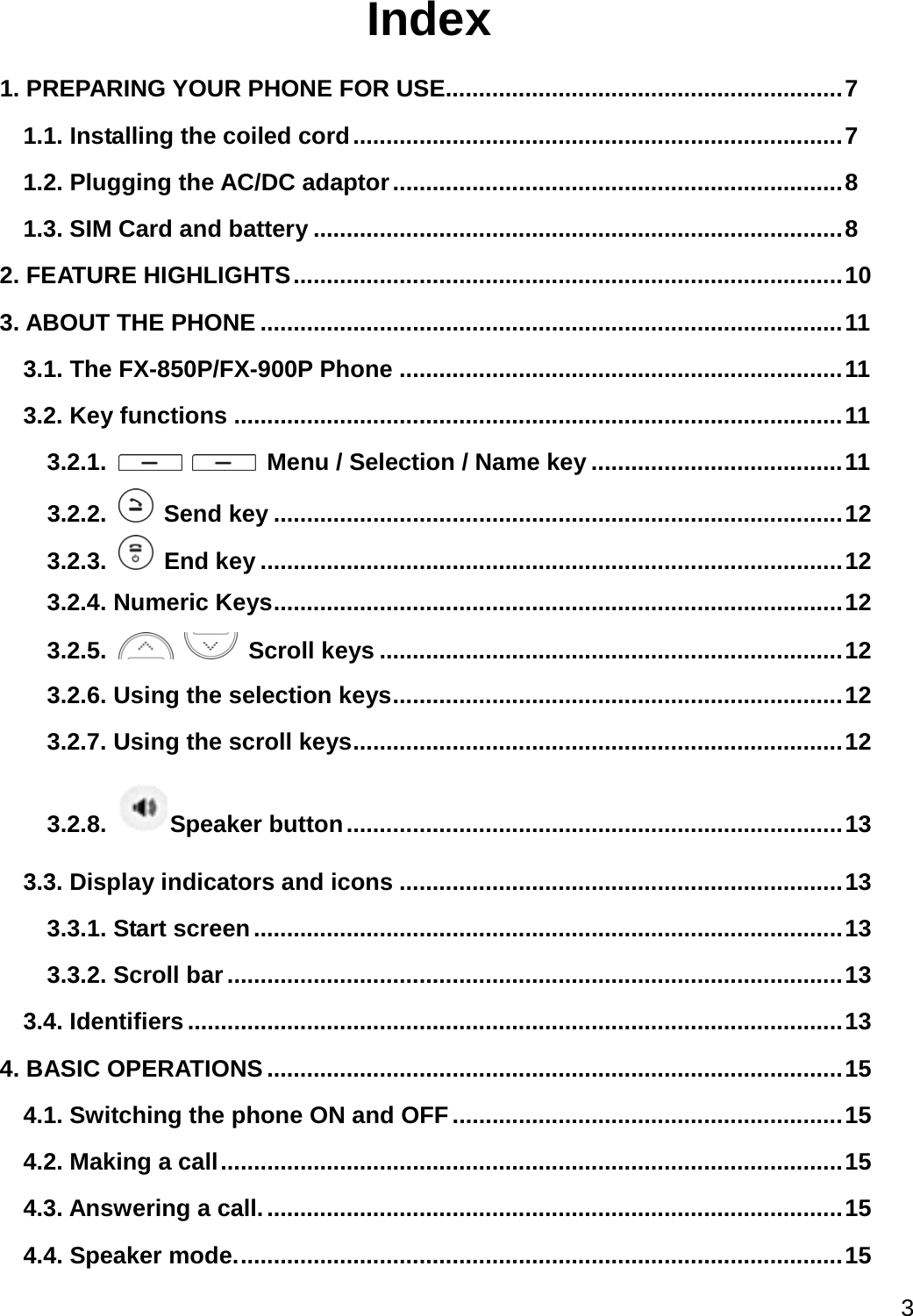  3  Index 1. PREPARING YOUR PHONE FOR USE............................................................ 7 1.1. Installing the coiled cord .......................................................................... 7 1.2. Plugging the AC/DC adaptor .................................................................... 8 1.3. SIM Card and battery ................................................................................ 8 2. FEATURE HIGHLIGHTS ................................................................................... 10 3. ABOUT THE PHONE ........................................................................................ 11 3.1. The FX-850P/FX-900P Phone ................................................................... 11 3.2. Key functions ............................................................................................ 11 3.2.1.     Menu / Selection / Name key ...................................... 11 3.2.2.   Send key ...................................................................................... 12 3.2.3.   End key ........................................................................................ 12 3.2.4. Numeric Keys ...................................................................................... 12 3.2.5.    Scroll keys ...................................................................... 12 3.2.6. Using the selection keys .................................................................... 12 3.2.7. Using the scroll keys .......................................................................... 12 3.2.8.  Speaker button ........................................................................... 13 3.3. Display indicators and icons ................................................................... 13 3.3.1. Start screen ......................................................................................... 13 3.3.2. Scroll bar ............................................................................................. 13 3.4. Identifiers ................................................................................................... 13 4. BASIC OPERATIONS ....................................................................................... 15 4.1. Switching the phone ON and OFF ........................................................... 15 4.2. Making a call .............................................................................................. 15 4.3. Answering a call. ....................................................................................... 15 4.4. Speaker mode. ........................................................................................... 15 