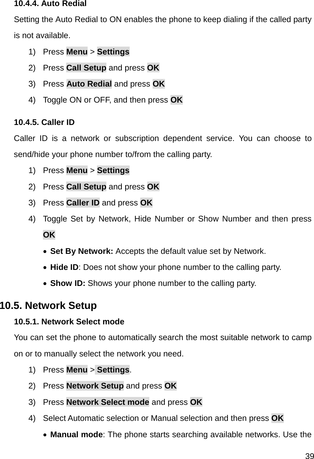  39  10.4.4. Auto Redial Setting the Auto Redial to ON enables the phone to keep dialing if the called party is not available. 1) Press Menu &gt; Settings 2) Press Call Setup and press OK 3) Press Auto Redial and press OK 4)  Toggle ON or OFF, and then press OK 10.4.5. Caller ID Caller ID is a network or subscription dependent service. You can choose to send/hide your phone number to/from the calling party. 1) Press Menu &gt; Settings 2) Press Call Setup and press OK 3) Press Caller ID and press OK 4)  Toggle Set by Network, Hide Number or Show Number and then press OK  Set By Network: Accepts the default value set by Network.  Hide ID: Does not show your phone number to the calling party.  Show ID: Shows your phone number to the calling party. 10.5. Network Setup 10.5.1. Network Select mode You can set the phone to automatically search the most suitable network to camp on or to manually select the network you need. 1) Press Menu &gt; Settings. 2) Press Network Setup and press OK 3) Press Network Select mode and press OK 4)  Select Automatic selection or Manual selection and then press OK  Manual mode: The phone starts searching available networks. Use the 