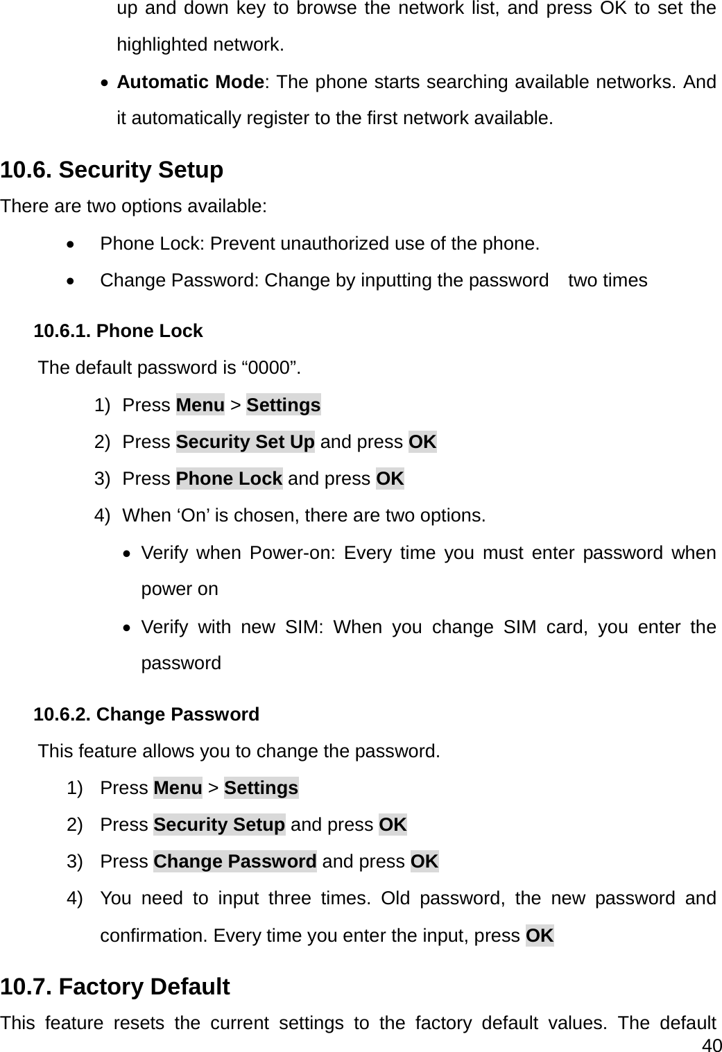  40  up and down key to browse the network list, and press OK to set the highlighted network.  Automatic Mode: The phone starts searching available networks. And it automatically register to the first network available. 10.6. Security Setup There are two options available:   Phone Lock: Prevent unauthorized use of the phone.   Change Password: Change by inputting the password    two times 10.6.1. Phone Lock       The default password is “0000”. 1) Press Menu &gt; Settings 2) Press Security Set Up and press OK 3) Press Phone Lock and press OK 4)  When ‘On’ is chosen, there are two options.    Verify when Power-on: Every time you must enter password when power on  Verify with new SIM: When you change SIM card, you enter the password 10.6.2. Change Password         This feature allows you to change the password. 1) Press Menu &gt; Settings 2) Press Security Setup and press OK 3) Press Change Password and press OK 4)  You need to input three times. Old password, the new password and confirmation. Every time you enter the input, press OK 10.7. Factory Default This feature resets the current settings to the factory default values. The default 