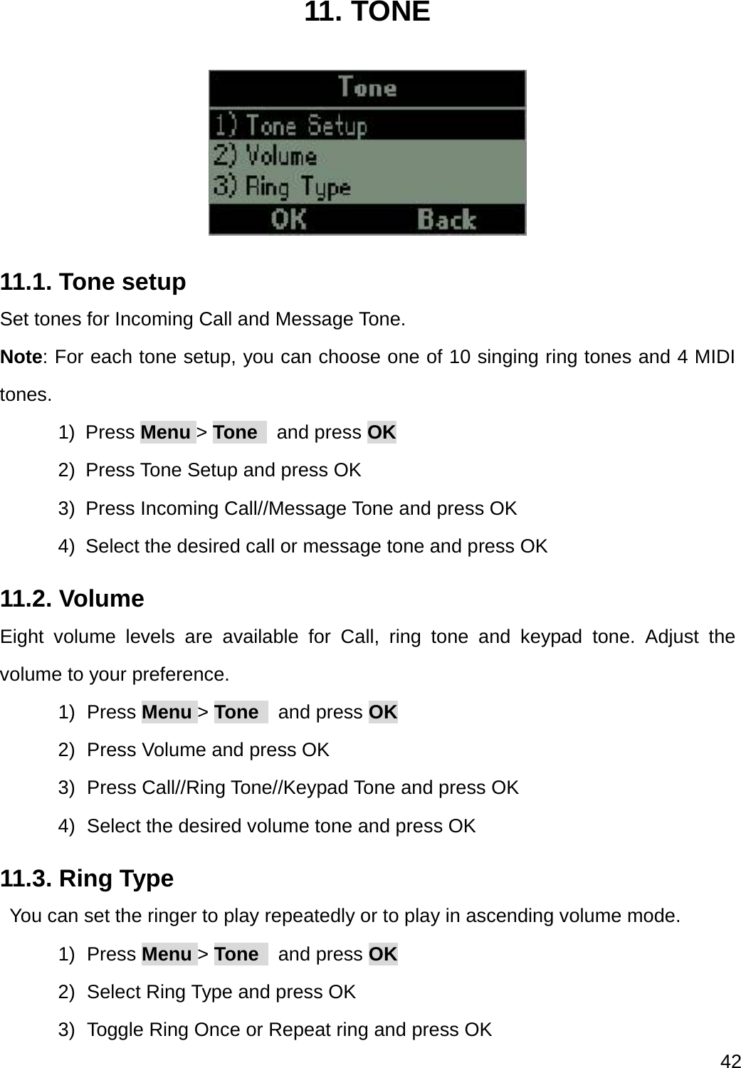  42  11. TONE  11.1. Tone setup Set tones for Incoming Call and Message Tone. Note: For each tone setup, you can choose one of 10 singing ring tones and 4 MIDI tones. 1) Press Menu &gt; Tone   and press OK 2)  Press Tone Setup and press OK 3)  Press Incoming Call//Message Tone and press OK 4)  Select the desired call or message tone and press OK 11.2. Volume Eight volume levels are available for Call, ring tone and keypad tone. Adjust the volume to your preference. 1) Press Menu &gt; Tone   and press OK 2)  Press Volume and press OK 3)  Press Call//Ring Tone//Keypad Tone and press OK 4)  Select the desired volume tone and press OK 11.3. Ring Type   You can set the ringer to play repeatedly or to play in ascending volume mode. 1) Press Menu &gt; Tone   and press OK 2)  Select Ring Type and press OK 3)  Toggle Ring Once or Repeat ring and press OK 