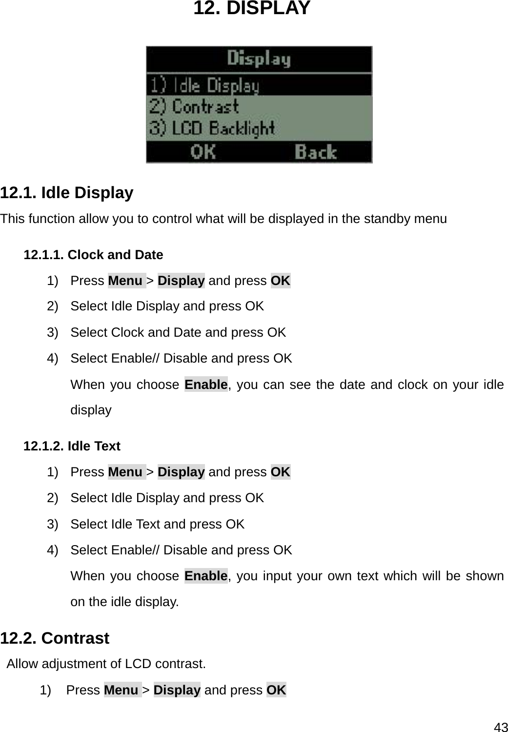  43  12. DISPLAY  12.1. Idle Display This function allow you to control what will be displayed in the standby menu 12.1.1. Clock and Date 1) Press Menu &gt; Display and press OK 2)  Select Idle Display and press OK 3)  Select Clock and Date and press OK 4)  Select Enable// Disable and press OK When you choose Enable, you can see the date and clock on your idle display 12.1.2. Idle Text 1) Press Menu &gt; Display and press OK 2)  Select Idle Display and press OK 3)  Select Idle Text and press OK 4)  Select Enable// Disable and press OK When you choose Enable, you input your own text which will be shown on the idle display. 12.2. Contrast     Allow adjustment of LCD contrast. 1) Press Menu &gt; Display and press OK 