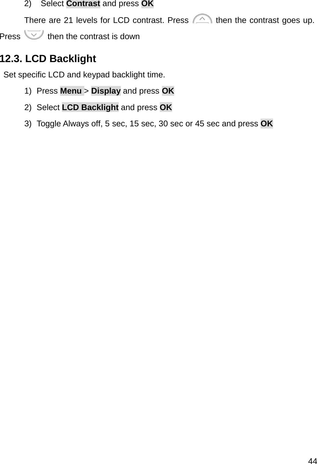  44  2) Select Contrast and press OK  There are 21 levels for LCD contrast. Press   then the contrast goes up. Press    then the contrast is down 12.3. LCD Backlight   Set specific LCD and keypad backlight time. 1) Press Menu &gt; Display and press OK 2) Select LCD Backlight and press OK 3) Toggle Always off, 5 sec, 15 sec, 30 sec or 45 sec and press OK    