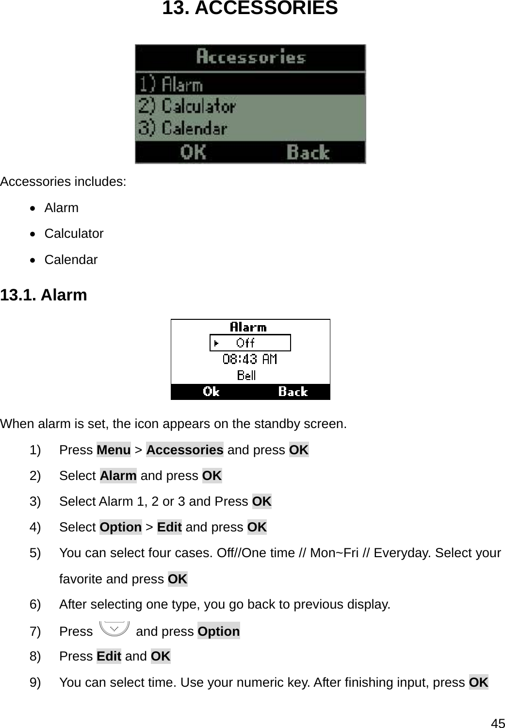  45  13. ACCESSORIES  Accessories includes:  Alarm  Calculator  Calendar 13.1. Alarm  When alarm is set, the icon appears on the standby screen. 1) Press Menu &gt; Accessories and press OK 2) Select Alarm and press OK 3)  Select Alarm 1, 2 or 3 and Press OK 4) Select Option &gt; Edit and press OK 5)  You can select four cases. Off//One time // Mon~Fri // Everyday. Select your favorite and press OK 6)  After selecting one type, you go back to previous display.   7) Press   and press Option 8) Press Edit and OK 9)  You can select time. Use your numeric key. After finishing input, press OK 