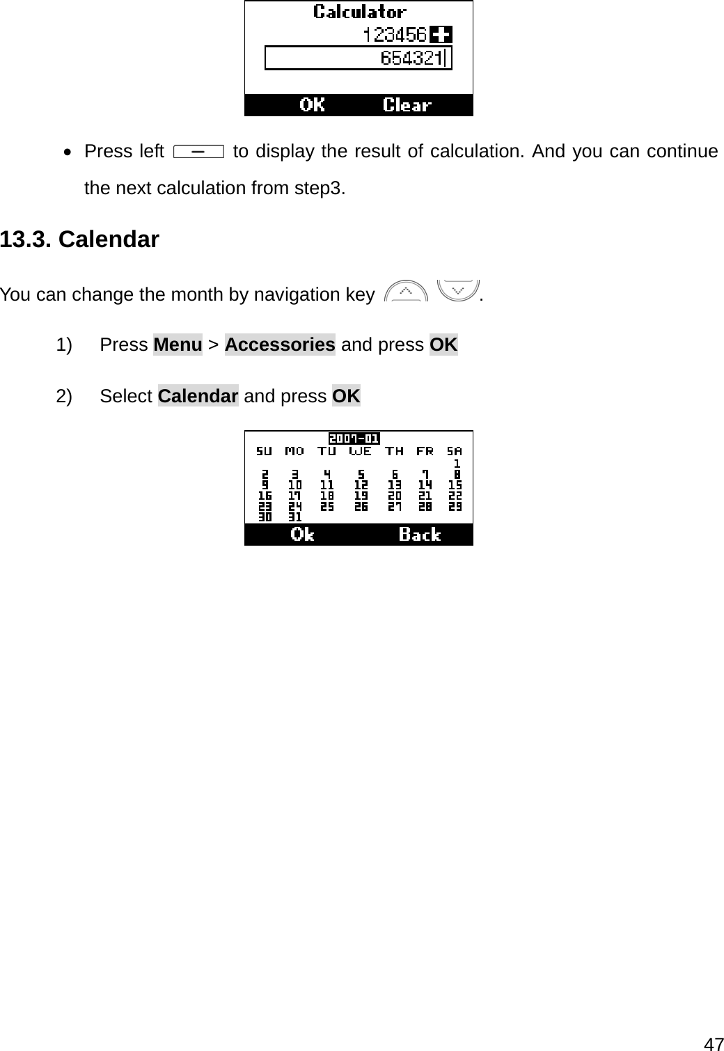  47    Press left   to display the result of calculation. And you can continue the next calculation from step3. 13.3. Calendar You can change the month by navigation key   . 1) Press Menu &gt; Accessories and press OK 2) Select Calendar and press OK  