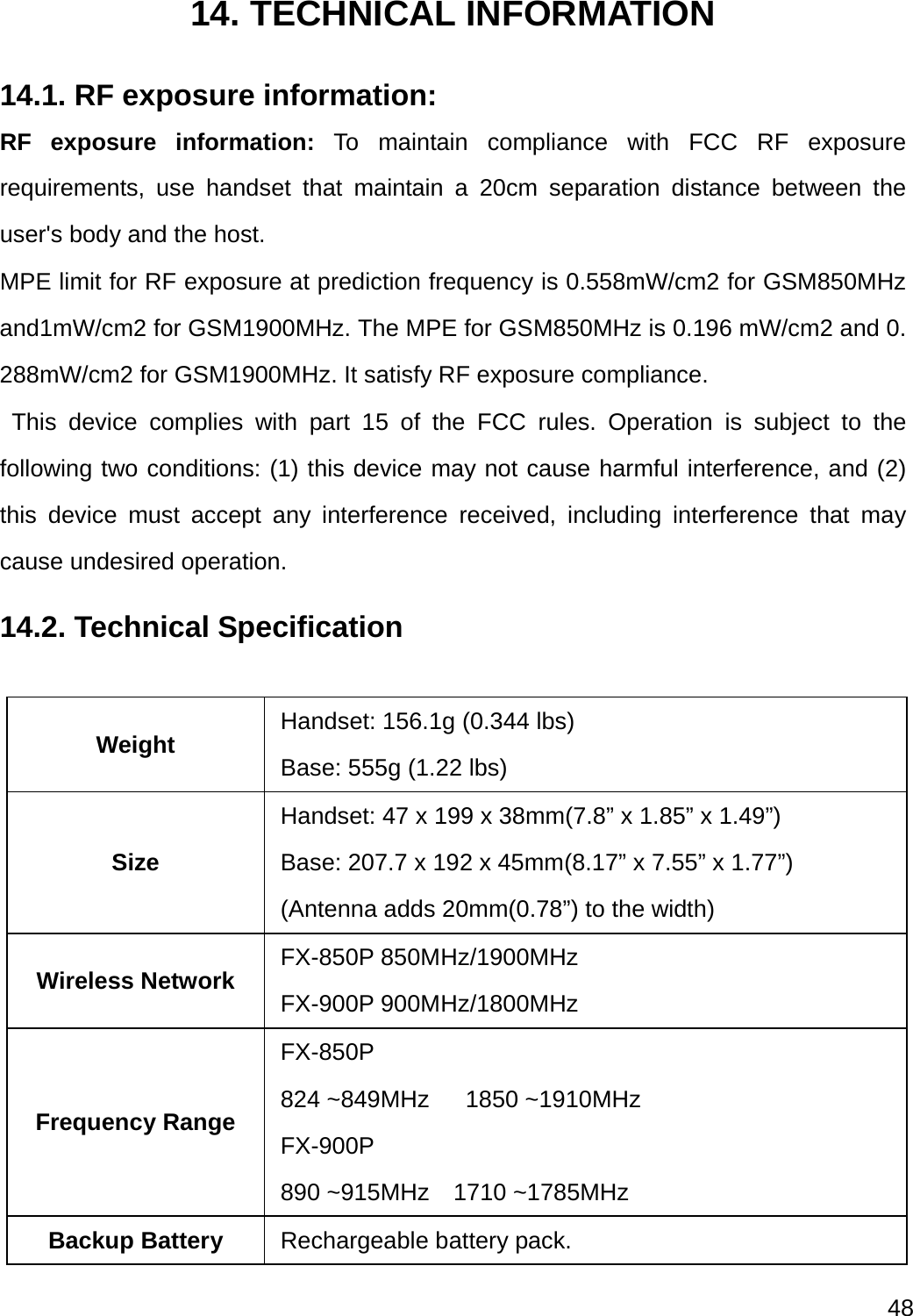  48  14. TECHNICAL INFORMATION 14.1. RF exposure information: RF exposure information: To maintain compliance with FCC RF exposure requirements, use handset that maintain a 20cm separation distance between the user&apos;s body and the host.   MPE limit for RF exposure at prediction frequency is 0.558mW/cm2 for GSM850MHz and1mW/cm2 for GSM1900MHz. The MPE for GSM850MHz is 0.196 mW/cm2 and 0.288mW/cm2 for GSM1900MHz. It satisfy RF exposure compliance. This device complies with part 15 of the FCC rules. Operation is subject to the following two conditions: (1) this device may not cause harmful interference, and (2) this device must accept any interference received, including interference that may cause undesired operation. 14.2. Technical Specification  Weight  Handset: 156.1g (0.344 lbs) Base: 555g (1.22 lbs) Size Handset: 47 x 199 x 38mm(7.8” x 1.85” x 1.49”) Base: 207.7 x 192 x 45mm(8.17” x 7.55” x 1.77”) (Antenna adds 20mm(0.78”) to the width)   Wireless Network  FX-850P 850MHz/1900MHz   FX-900P 900MHz/1800MHz Frequency Range FX-850P 824 ~849MHz   1850 ~1910MHz FX-900P 890 ~915MHz  1710 ~1785MHz Backup Battery  Rechargeable battery pack. 