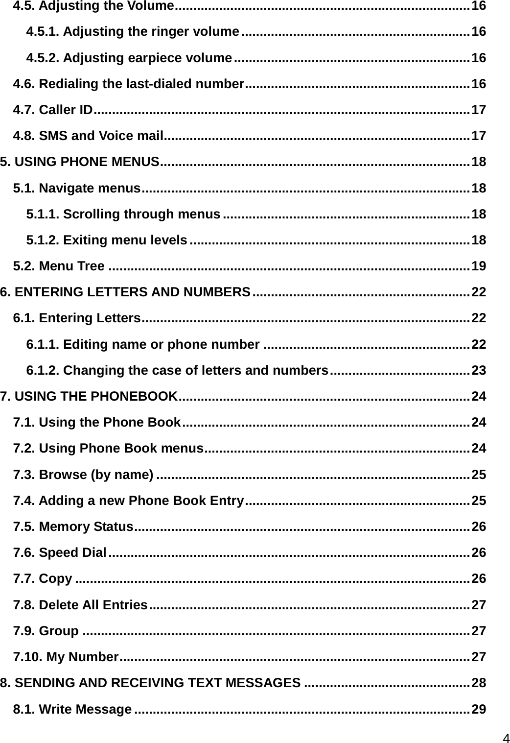  4  4.5. Adjusting the Volume ................................................................................ 16 4.5.1. Adjusting the ringer volume .............................................................. 16 4.5.2. Adjusting earpiece volume ................................................................ 16 4.6. Redialing the last-dialed number ............................................................. 16 4.7. Caller ID ...................................................................................................... 17 4.8. SMS and Voice mail................................................................................... 17 5. USING PHONE MENUS .................................................................................... 18 5.1. Navigate menus ......................................................................................... 18 5.1.1. Scrolling through menus ................................................................... 18 5.1.2. Exiting menu levels ............................................................................ 18 5.2. Menu Tree .................................................................................................. 19 6. ENTERING LETTERS AND NUMBERS ........................................................... 22 6.1. Entering Letters ......................................................................................... 22 6.1.1. Editing name or phone number ........................................................ 22 6.1.2. Changing the case of letters and numbers ...................................... 23 7. USING THE PHONEBOOK ............................................................................... 24 7.1. Using the Phone Book .............................................................................. 24 7.2. Using Phone Book menus ........................................................................ 24 7.3. Browse (by name) ..................................................................................... 25 7.4. Adding a new Phone Book Entry ............................................................. 25 7.5. Memory Status ........................................................................................... 26 7.6. Speed Dial .................................................................................................. 26 7.7. Copy ........................................................................................................... 26 7.8. Delete All Entries ....................................................................................... 27 7.9. Group ......................................................................................................... 27 7.10. My Number ............................................................................................... 27 8. SENDING AND RECEIVING TEXT MESSAGES ............................................. 28 8.1. Write Message ........................................................................................... 29 