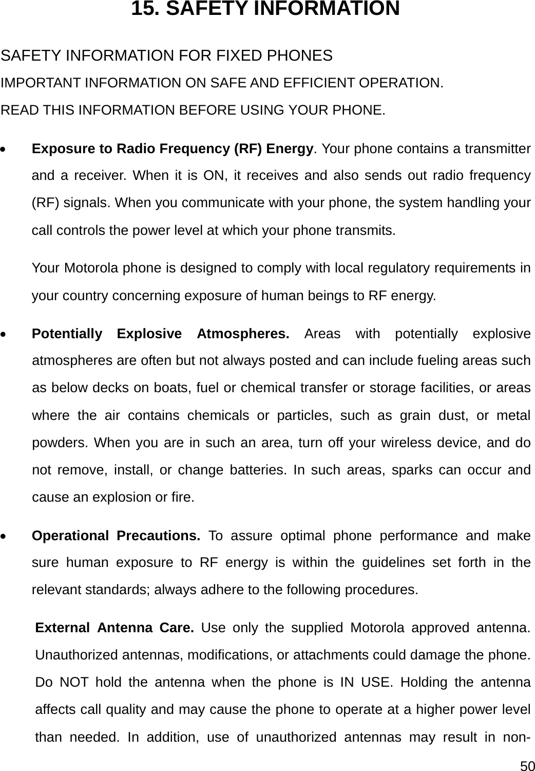  50  15. SAFETY INFORMATION SAFETY INFORMATION FOR FIXED PHONES IMPORTANT INFORMATION ON SAFE AND EFFICIENT OPERATION. READ THIS INFORMATION BEFORE USING YOUR PHONE.  Exposure to Radio Frequency (RF) Energy. Your phone contains a transmitter and a receiver. When it is ON, it receives and also sends out radio frequency (RF) signals. When you communicate with your phone, the system handling your call controls the power level at which your phone transmits.   Your Motorola phone is designed to comply with local regulatory requirements in your country concerning exposure of human beings to RF energy.  Potentially Explosive Atmospheres. Areas with potentially explosive atmospheres are often but not always posted and can include fueling areas such as below decks on boats, fuel or chemical transfer or storage facilities, or areas where the air contains chemicals or particles, such as grain dust, or metal powders. When you are in such an area, turn off your wireless device, and do not remove, install, or change batteries. In such areas, sparks can occur and cause an explosion or fire.  Operational Precautions. To assure optimal phone performance and make sure human exposure to RF energy is within the guidelines set forth in the relevant standards; always adhere to the following procedures. External Antenna Care. Use only the supplied Motorola approved antenna. Unauthorized antennas, modifications, or attachments could damage the phone. Do NOT hold the antenna when the phone is IN USE. Holding the antenna affects call quality and may cause the phone to operate at a higher power level than needed. In addition, use of unauthorized antennas may result in non-