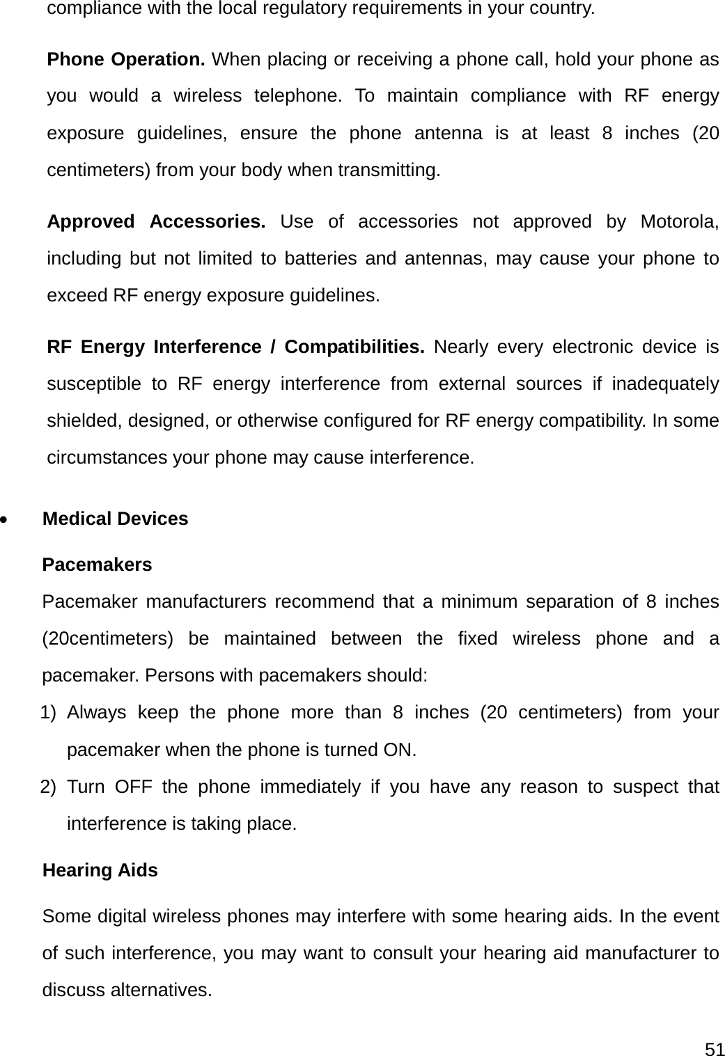  51  compliance with the local regulatory requirements in your country. Phone Operation. When placing or receiving a phone call, hold your phone as you would a wireless telephone. To maintain compliance with RF energy exposure guidelines, ensure the phone antenna is at least 8 inches (20 centimeters) from your body when transmitting. Approved Accessories. Use of accessories not approved by Motorola, including but not limited to batteries and antennas, may cause your phone to exceed RF energy exposure guidelines. RF Energy Interference / Compatibilities. Nearly every electronic device is susceptible to RF energy interference from external sources if inadequately shielded, designed, or otherwise configured for RF energy compatibility. In some circumstances your phone may cause interference.  Medical Devices Pacemakers Pacemaker manufacturers recommend that a minimum separation of 8 inches (20centimeters) be maintained between the fixed wireless phone and a pacemaker. Persons with pacemakers should: 1) Always keep the phone more than 8 inches (20 centimeters) from your pacemaker when the phone is turned ON. 2) Turn OFF the phone immediately if you have any reason to suspect that interference is taking place. Hearing Aids Some digital wireless phones may interfere with some hearing aids. In the event of such interference, you may want to consult your hearing aid manufacturer to discuss alternatives. 