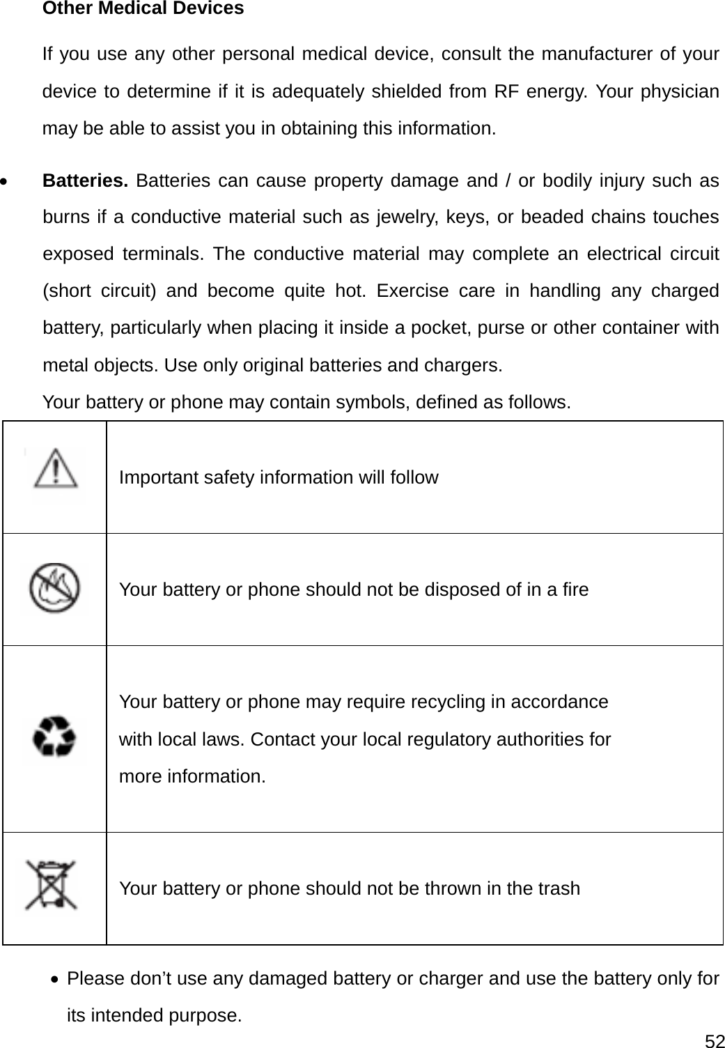  52  Other Medical Devices If you use any other personal medical device, consult the manufacturer of your device to determine if it is adequately shielded from RF energy. Your physician may be able to assist you in obtaining this information.  Batteries. Batteries can cause property damage and / or bodily injury such as burns if a conductive material such as jewelry, keys, or beaded chains touches exposed terminals. The conductive material may complete an electrical circuit (short circuit) and become quite hot. Exercise care in handling any charged battery, particularly when placing it inside a pocket, purse or other container with metal objects. Use only original batteries and chargers. Your battery or phone may contain symbols, defined as follows.   Important safety information will follow    Your battery or phone should not be disposed of in a fire    Your battery or phone may require recycling in accordance with local laws. Contact your local regulatory authorities for more information.    Your battery or phone should not be thrown in the trash   Please don’t use any damaged battery or charger and use the battery only for its intended purpose. 