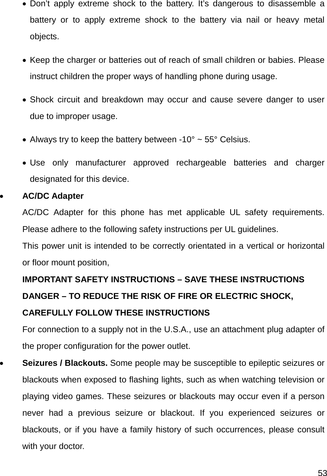  53   Don’t apply extreme shock to the battery. It’s dangerous to disassemble a battery or to apply extreme shock to the battery via nail or heavy metal objects.  Keep the charger or batteries out of reach of small children or babies. Please instruct children the proper ways of handling phone during usage.    Shock circuit and breakdown may occur and cause severe danger to user due to improper usage.  Always try to keep the battery between -10° ~ 55° Celsius.  Use only manufacturer approved rechargeable batteries and charger designated for this device.  AC/DC Adapter AC/DC Adapter for this phone has met applicable UL safety requirements. Please adhere to the following safety instructions per UL guidelines. This power unit is intended to be correctly orientated in a vertical or horizontal or floor mount position, IMPORTANT SAFETY INSTRUCTIONS – SAVE THESE INSTRUCTIONS DANGER – TO REDUCE THE RISK OF FIRE OR ELECTRIC SHOCK, CAREFULLY FOLLOW THESE INSTRUCTIONS For connection to a supply not in the U.S.A., use an attachment plug adapter of the proper configuration for the power outlet.  Seizures / Blackouts. Some people may be susceptible to epileptic seizures or blackouts when exposed to flashing lights, such as when watching television or playing video games. These seizures or blackouts may occur even if a person never had a previous seizure or blackout. If you experienced seizures or blackouts, or if you have a family history of such occurrences, please consult with your doctor. 