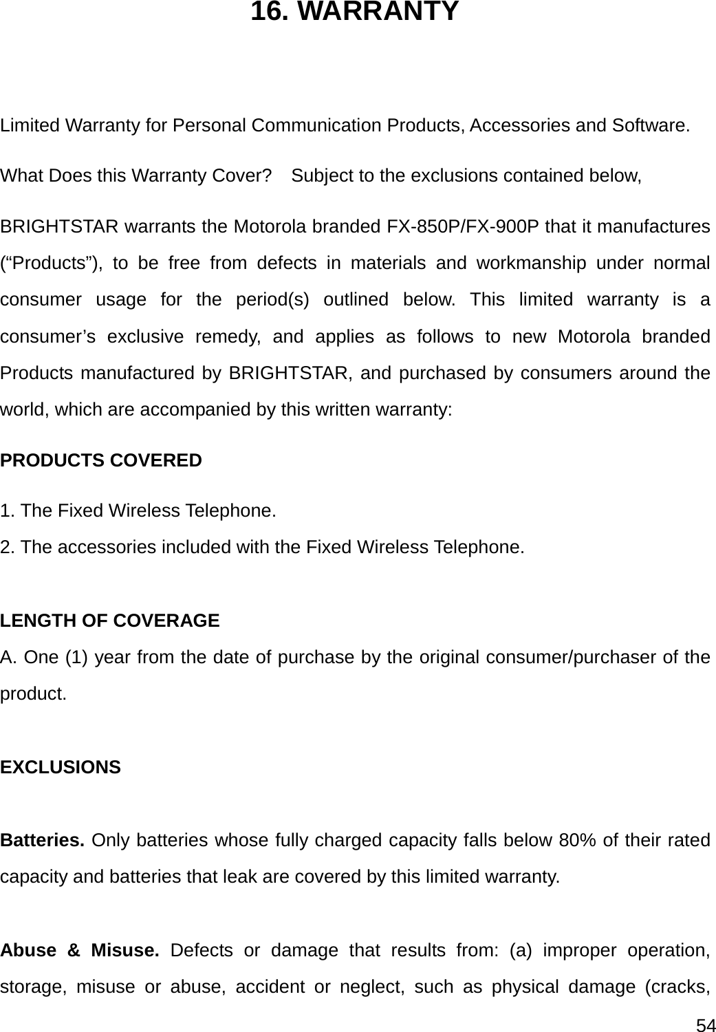  54  16. WARRANTY  Limited Warranty for Personal Communication Products, Accessories and Software. What Does this Warranty Cover?    Subject to the exclusions contained below, BRIGHTSTAR warrants the Motorola branded FX-850P/FX-900P that it manufactures (“Products”), to be free from defects in materials and workmanship under normal consumer usage for the period(s) outlined below. This limited warranty is a consumer’s exclusive remedy, and applies as follows to new Motorola branded Products manufactured by BRIGHTSTAR, and purchased by consumers around the world, which are accompanied by this written warranty: PRODUCTS COVERED 1. The Fixed Wireless Telephone. 2. The accessories included with the Fixed Wireless Telephone.  LENGTH OF COVERAGE A. One (1) year from the date of purchase by the original consumer/purchaser of the product.  EXCLUSIONS  Batteries. Only batteries whose fully charged capacity falls below 80% of their rated capacity and batteries that leak are covered by this limited warranty.  Abuse &amp; Misuse. Defects or damage that results from: (a) improper operation, storage, misuse or abuse, accident or neglect, such as physical damage (cracks, 