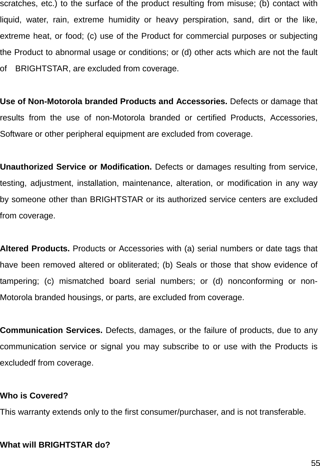  55  scratches, etc.) to the surface of the product resulting from misuse; (b) contact with liquid, water, rain, extreme humidity or heavy perspiration, sand, dirt or the like, extreme heat, or food; (c) use of the Product for commercial purposes or subjecting the Product to abnormal usage or conditions; or (d) other acts which are not the fault of  BRIGHTSTAR, are excluded from coverage.  Use of Non-Motorola branded Products and Accessories. Defects or damage that results from the use of non-Motorola branded or certified Products, Accessories, Software or other peripheral equipment are excluded from coverage.  Unauthorized Service or Modification. Defects or damages resulting from service, testing, adjustment, installation, maintenance, alteration, or modification in any way by someone other than BRIGHTSTAR or its authorized service centers are excluded from coverage.  Altered Products. Products or Accessories with (a) serial numbers or date tags that have been removed altered or obliterated; (b) Seals or those that show evidence of tampering; (c) mismatched board serial numbers; or (d) nonconforming or non-Motorola branded housings, or parts, are excluded from coverage.  Communication Services. Defects, damages, or the failure of products, due to any communication service or signal you may subscribe to or use with the Products is excludedf from coverage.  Who is Covered?  This warranty extends only to the first consumer/purchaser, and is not transferable.  What will BRIGHTSTAR do?   