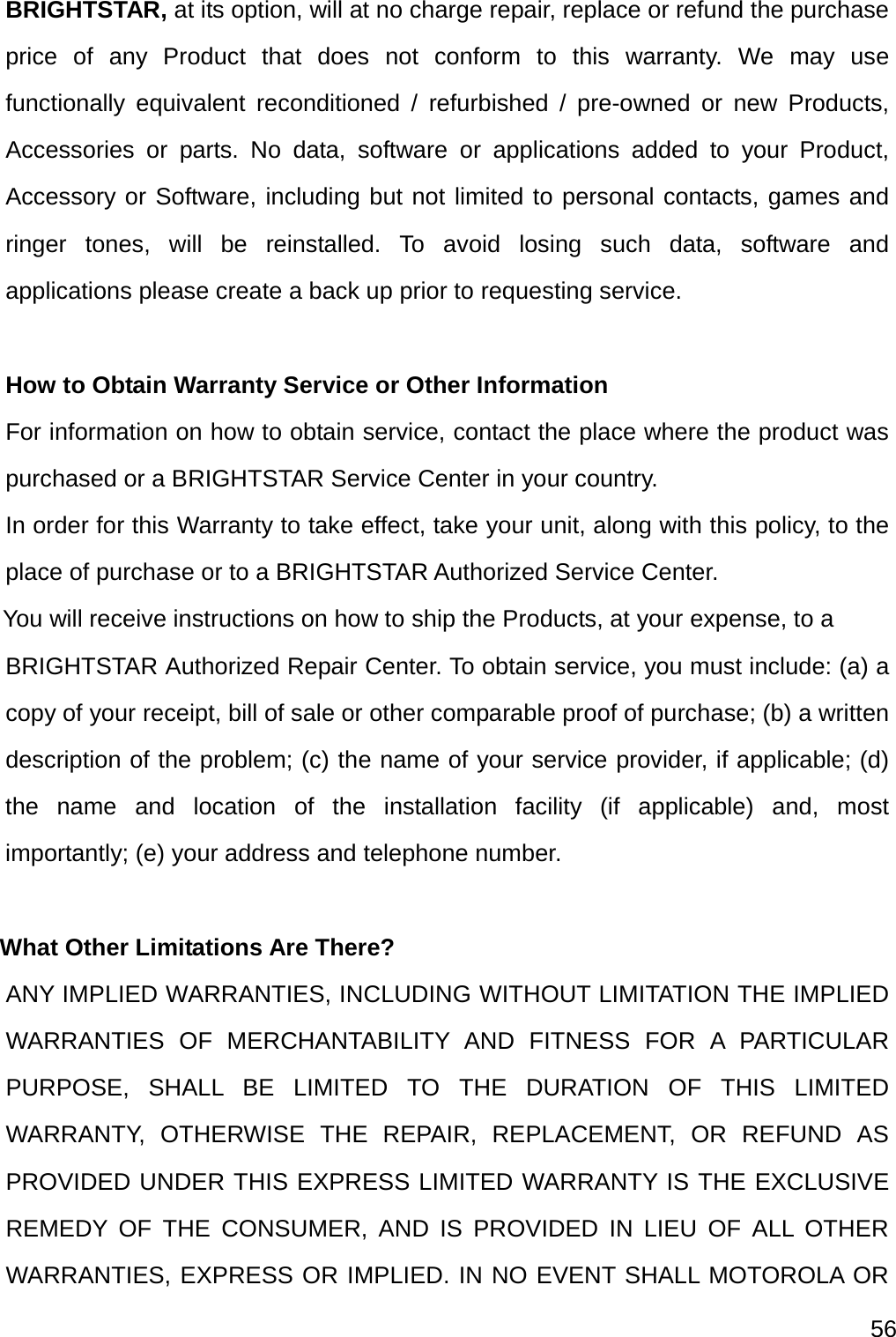  56  BRIGHTSTAR, at its option, will at no charge repair, replace or refund the purchase price of any Product that does not conform to this warranty. We may use functionally equivalent reconditioned / refurbished / pre-owned or new Products, Accessories or parts. No data, software or applications added to your Product, Accessory or Software, including but not limited to personal contacts, games and ringer tones, will be reinstalled. To avoid losing such data, software and applications please create a back up prior to requesting service.  How to Obtain Warranty Service or Other Information For information on how to obtain service, contact the place where the product was purchased or a BRIGHTSTAR Service Center in your country. In order for this Warranty to take effect, take your unit, along with this policy, to the place of purchase or to a BRIGHTSTAR Authorized Service Center.     You will receive instructions on how to ship the Products, at your expense, to a BRIGHTSTAR Authorized Repair Center. To obtain service, you must include: (a) a copy of your receipt, bill of sale or other comparable proof of purchase; (b) a written description of the problem; (c) the name of your service provider, if applicable; (d) the name and location of the installation facility (if applicable) and, most importantly; (e) your address and telephone number.  What Other Limitations Are There?  ANY IMPLIED WARRANTIES, INCLUDING WITHOUT LIMITATION THE IMPLIED WARRANTIES OF MERCHANTABILITY AND FITNESS FOR A PARTICULAR PURPOSE, SHALL BE LIMITED TO THE DURATION OF THIS LIMITED WARRANTY, OTHERWISE THE REPAIR, REPLACEMENT, OR REFUND AS PROVIDED UNDER THIS EXPRESS LIMITED WARRANTY IS THE EXCLUSIVE REMEDY OF THE CONSUMER, AND IS PROVIDED IN LIEU OF ALL OTHER WARRANTIES, EXPRESS OR IMPLIED. IN NO EVENT SHALL MOTOROLA OR 