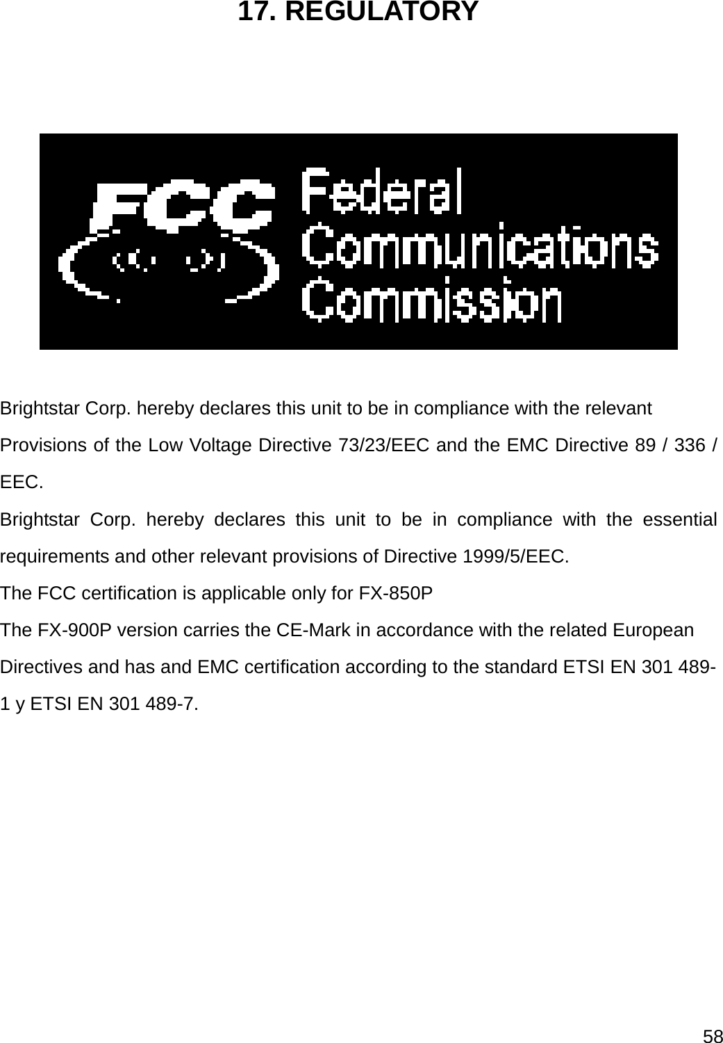  58  17. REGULATORY     Brightstar Corp. hereby declares this unit to be in compliance with the relevant Provisions of the Low Voltage Directive 73/23/EEC and the EMC Directive 89 / 336 / EEC. Brightstar Corp. hereby declares this unit to be in compliance with the essential requirements and other relevant provisions of Directive 1999/5/EEC.   The FCC certification is applicable only for FX-850P The FX-900P version carries the CE-Mark in accordance with the related European Directives and has and EMC certification according to the standard ETSI EN 301 489-1 y ETSI EN 301 489-7.        