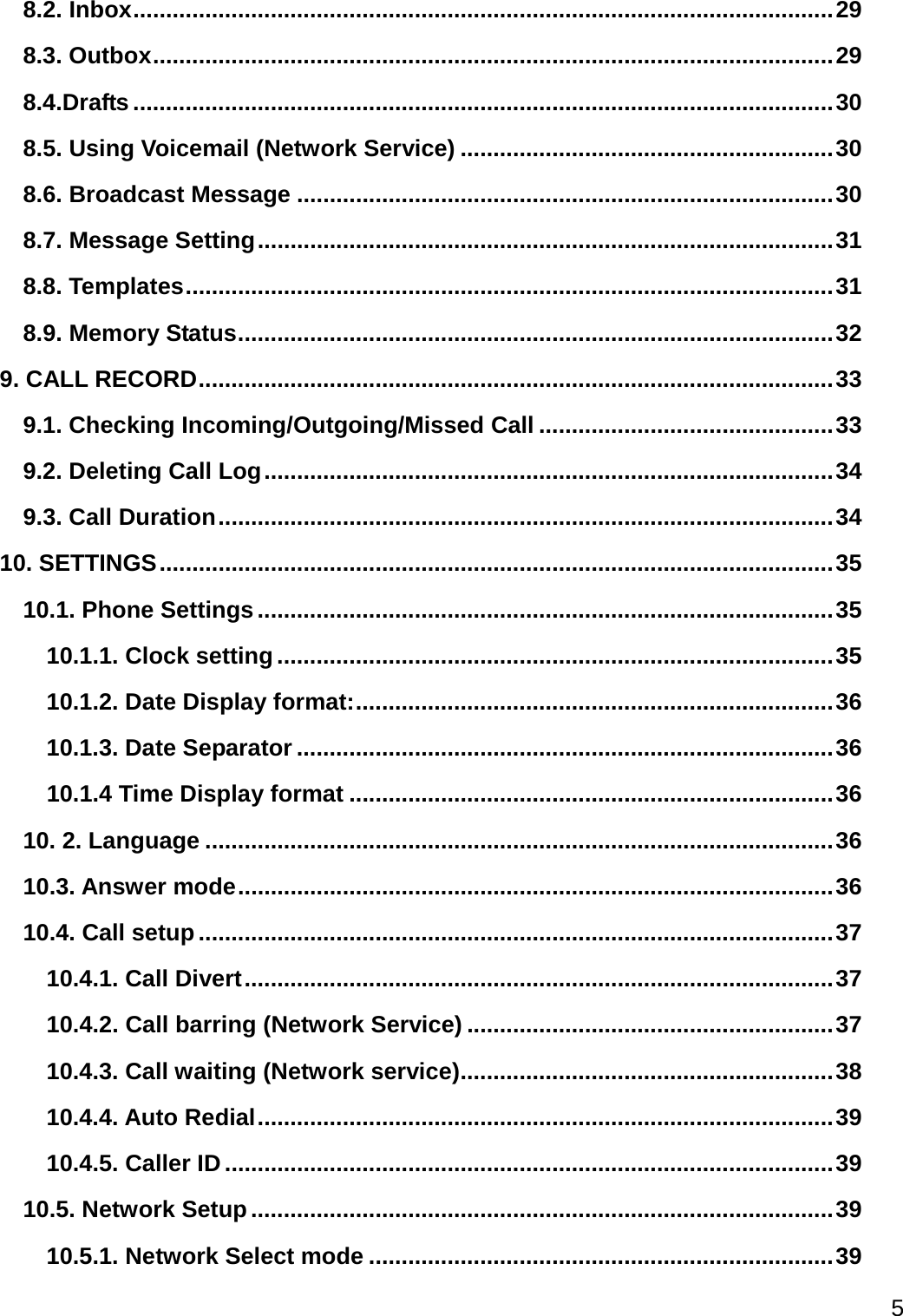  5  8.2. Inbox ........................................................................................................... 29 8.3. Outbox ........................................................................................................ 29 8.4.Drafts ........................................................................................................... 30 8.5. Using Voicemail (Network Service) ......................................................... 30 8.6. Broadcast Message .................................................................................. 30 8.7. Message Setting ........................................................................................ 31 8.8. Templates ................................................................................................... 31 8.9. Memory Status ........................................................................................... 32 9. CALL RECORD ................................................................................................. 33 9.1. Checking Incoming/Outgoing/Missed Call ............................................. 33 9.2. Deleting Call Log ....................................................................................... 34 9.3. Call Duration .............................................................................................. 34 10. SETTINGS ....................................................................................................... 35 10.1. Phone Settings ........................................................................................ 35 10.1.1. Clock setting ..................................................................................... 35 10.1.2. Date Display format: ......................................................................... 36 10.1.3. Date Separator .................................................................................. 36 10.1.4 Time Display format .......................................................................... 36 10. 2. Language ................................................................................................ 36 10.3. Answer mode ........................................................................................... 36 10.4. Call setup ................................................................................................. 37 10.4.1. Call Divert .......................................................................................... 37 10.4.2. Call barring (Network Service) ........................................................ 37 10.4.3. Call waiting (Network service) ......................................................... 38 10.4.4. Auto Redial ........................................................................................ 39 10.4.5. Caller ID ............................................................................................. 39 10.5. Network Setup ......................................................................................... 39 10.5.1. Network Select mode ....................................................................... 39 