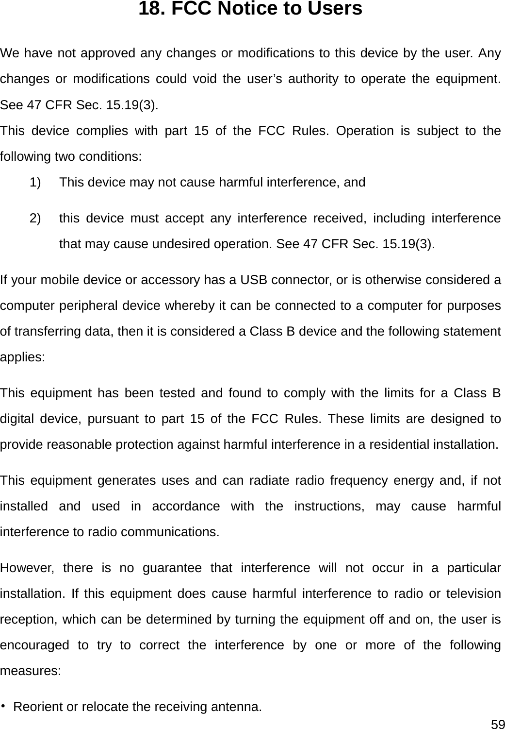  59  18. FCC Notice to Users We have not approved any changes or modifications to this device by the user. Any changes or modifications could void the user’s authority to operate the equipment. See 47 CFR Sec. 15.19(3). This device complies with part 15 of the FCC Rules. Operation is subject to the following two conditions: 1)  This device may not cause harmful interference, and   2)  this device must accept any interference received, including interference that may cause undesired operation. See 47 CFR Sec. 15.19(3). If your mobile device or accessory has a USB connector, or is otherwise considered a computer peripheral device whereby it can be connected to a computer for purposes of transferring data, then it is considered a Class B device and the following statement applies: This equipment has been tested and found to comply with the limits for a Class B digital device, pursuant to part 15 of the FCC Rules. These limits are designed to provide reasonable protection against harmful interference in a residential installation. This equipment generates uses and can radiate radio frequency energy and, if not installed and used in accordance with the instructions, may cause harmful interference to radio communications. However, there is no guarantee that interference will not occur in a particular installation. If this equipment does cause harmful interference to radio or television reception, which can be determined by turning the equipment off and on, the user is encouraged to try to correct the interference by one or more of the following measures: •  Reorient or relocate the receiving antenna. 