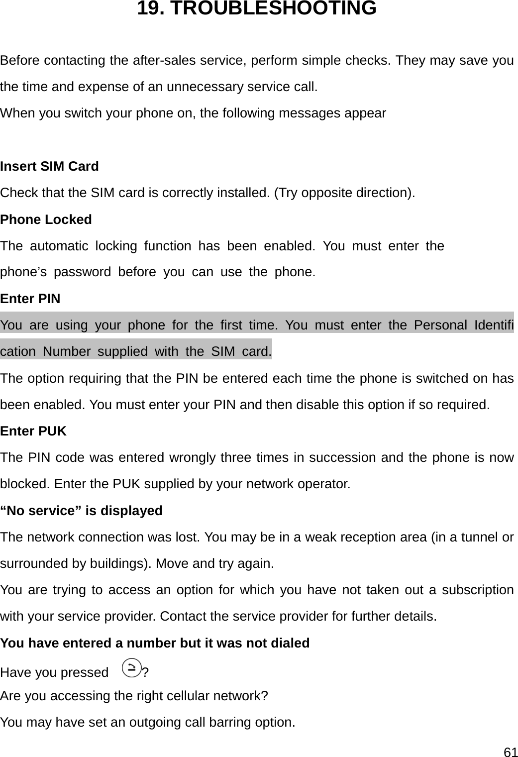  61  19. TROUBLESHOOTING  Before contacting the after-sales service, perform simple checks. They may save you the time and expense of an unnecessary service call. When you switch your phone on, the following messages appear    Insert SIM Card Check that the SIM card is correctly installed. (Try opposite direction). Phone Locked The automatic locking function has been enabled. You must enter the  phone’s password before you can use the phone. Enter PIN You are using your phone for the first time. You must enter the Personal Identification Number supplied with the SIM card. The option requiring that the PIN be entered each time the phone is switched on has been enabled. You must enter your PIN and then disable this option if so required. Enter PUK The PIN code was entered wrongly three times in succession and the phone is now blocked. Enter the PUK supplied by your network operator. “No service” is displayed   The network connection was lost. You may be in a weak reception area (in a tunnel or surrounded by buildings). Move and try again. You are trying to access an option for which you have not taken out a subscription with your service provider. Contact the service provider for further details. You have entered a number but it was not dialed Have you pressed    ? Are you accessing the right cellular network? You may have set an outgoing call barring option.   