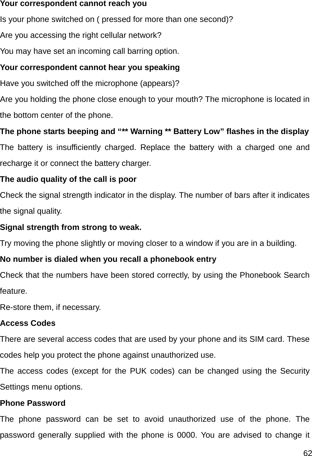  62  Your correspondent cannot reach you Is your phone switched on ( pressed for more than one second)? Are you accessing the right cellular network? You may have set an incoming call barring option.   Your correspondent cannot hear you speaking Have you switched off the microphone (appears)? Are you holding the phone close enough to your mouth? The microphone is located in the bottom center of the phone. The phone starts beeping and “** Warning ** Battery Low” flashes in the display The battery is insufficiently charged. Replace the battery with a charged one and recharge it or connect the battery charger. The audio quality of the call is poor Check the signal strength indicator in the display. The number of bars after it indicates the signal quality. Signal strength from strong to weak. Try moving the phone slightly or moving closer to a window if you are in a building. No number is dialed when you recall a phonebook entry Check that the numbers have been stored correctly, by using the Phonebook Search feature. Re-store them, if necessary. Access Codes There are several access codes that are used by your phone and its SIM card. These codes help you protect the phone against unauthorized use. The access codes (except for the PUK codes) can be changed using the Security Settings menu options. Phone Password The phone password can be set to avoid unauthorized use of the phone. The password generally supplied with the phone is 0000. You are advised to change it 