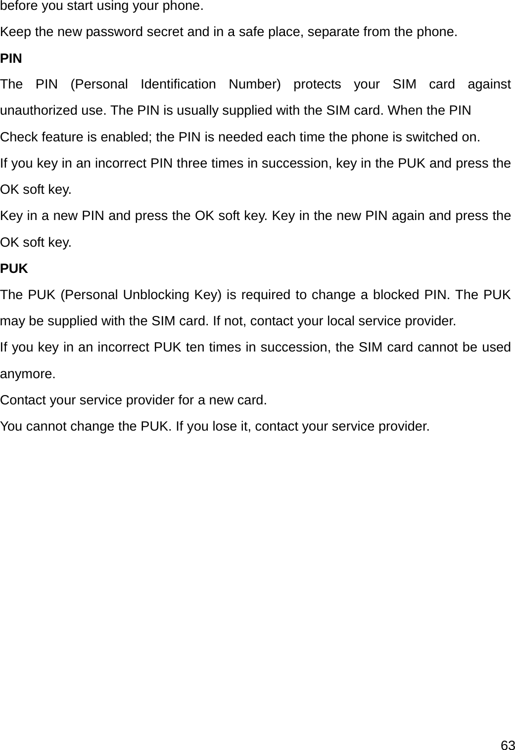  63  before you start using your phone. Keep the new password secret and in a safe place, separate from the phone. PIN The PIN (Personal Identification Number) protects your SIM card against unauthorized use. The PIN is usually supplied with the SIM card. When the PIN Check feature is enabled; the PIN is needed each time the phone is switched on. If you key in an incorrect PIN three times in succession, key in the PUK and press the OK soft key.   Key in a new PIN and press the OK soft key. Key in the new PIN again and press the OK soft key. PUK The PUK (Personal Unblocking Key) is required to change a blocked PIN. The PUK may be supplied with the SIM card. If not, contact your local service provider. If you key in an incorrect PUK ten times in succession, the SIM card cannot be used anymore. Contact your service provider for a new card.   You cannot change the PUK. If you lose it, contact your service provider.   