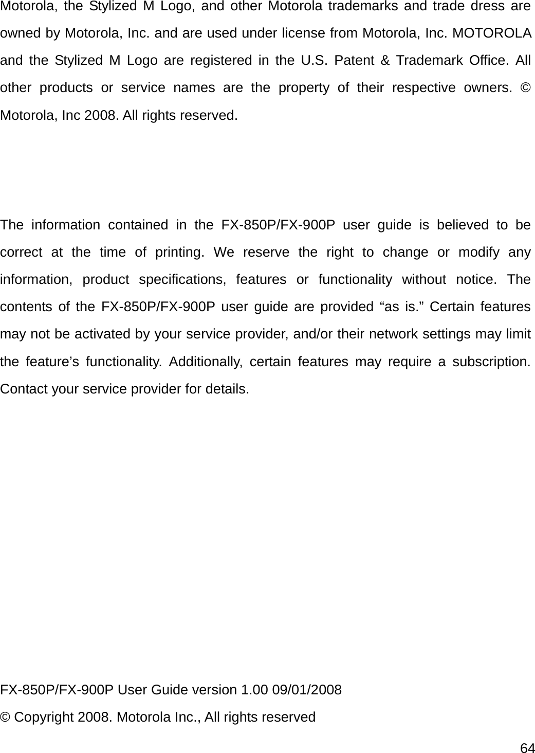  64   Motorola, the Stylized M Logo, and other Motorola trademarks and trade dress are owned by Motorola, Inc. and are used under license from Motorola, Inc. MOTOROLA and the Stylized M Logo are registered in the U.S. Patent &amp; Trademark Office. All other products or service names are the property of their respective owners. © Motorola, Inc 2008. All rights reserved.    The information contained in the FX-850P/FX-900P user guide is believed to be correct at the time of printing. We reserve the right to change or modify any information, product specifications, features or functionality without notice. The contents of the FX-850P/FX-900P user guide are provided “as is.” Certain features may not be activated by your service provider, and/or their network settings may limit the feature’s functionality. Additionally, certain features may require a subscription. Contact your service provider for details.           FX-850P/FX-900P User Guide version 1.00 09/01/2008 © Copyright 2008. Motorola Inc., All rights reserved 