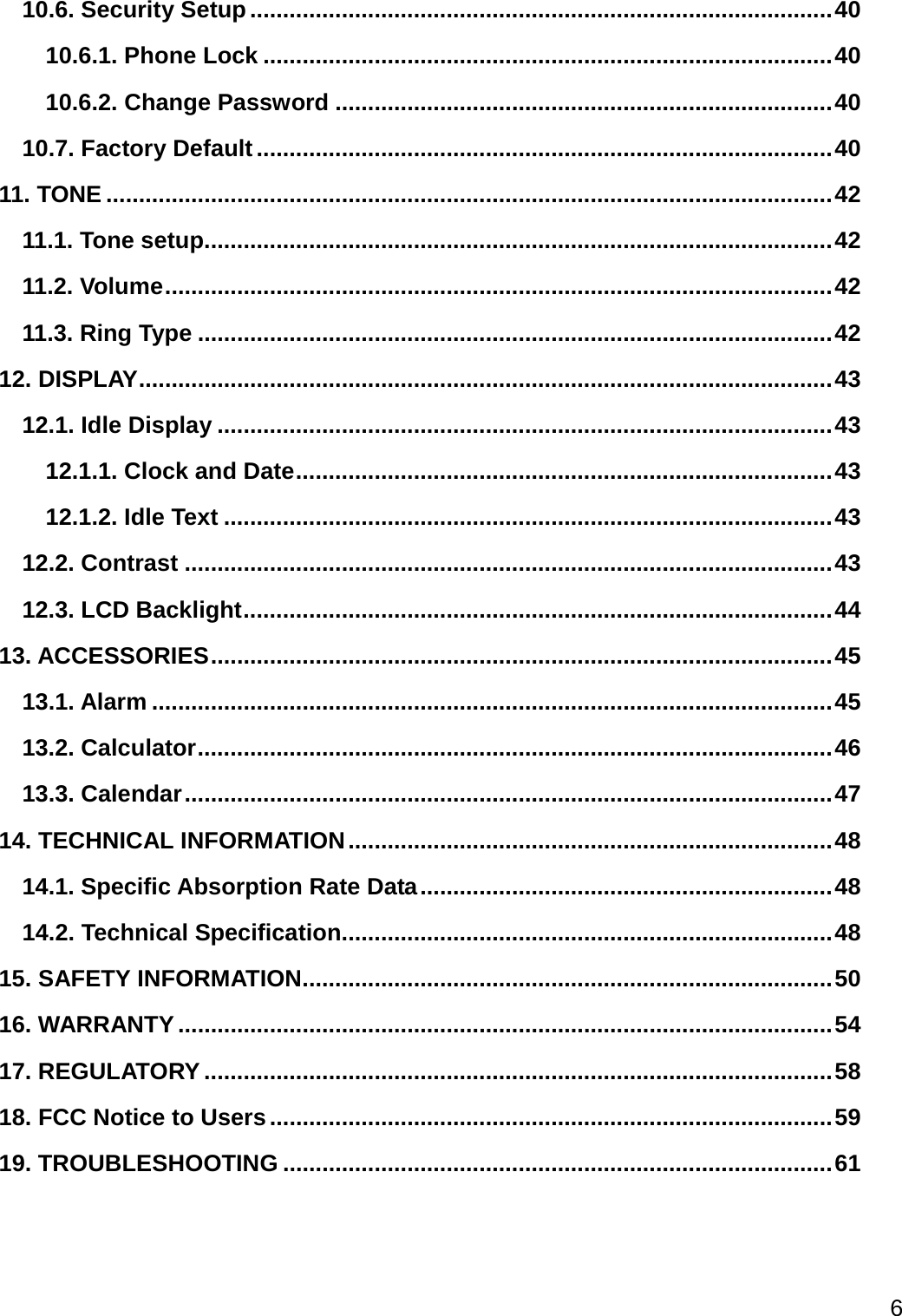  6  10.6. Security Setup ......................................................................................... 40 10.6.1. Phone Lock ....................................................................................... 40 10.6.2. Change Password ............................................................................ 40 10.7. Factory Default ........................................................................................ 40 11. TONE ............................................................................................................... 42 11.1. Tone setup ................................................................................................ 42 11.2. Volume ...................................................................................................... 42 11.3. Ring Type ................................................................................................. 42 12. DISPLAY .......................................................................................................... 43 12.1. Idle Display .............................................................................................. 43 12.1.1. Clock and Date .................................................................................. 43 12.1.2. Idle Text ............................................................................................. 43 12.2. Contrast ................................................................................................... 43 12.3. LCD Backlight .......................................................................................... 44 13. ACCESSORIES ............................................................................................... 45 13.1. Alarm ........................................................................................................ 45 13.2. Calculator ................................................................................................. 46 13.3. Calendar ................................................................................................... 47 14. TECHNICAL INFORMATION .......................................................................... 48 14.1. Specific Absorption Rate Data ............................................................... 48 14.2. Technical Specification ........................................................................... 48 15. SAFETY INFORMATION ................................................................................. 50 16. WARRANTY .................................................................................................... 54 17. REGULATORY ................................................................................................ 58 18. FCC Notice to Users ...................................................................................... 59 19. TROUBLESHOOTING .................................................................................... 61